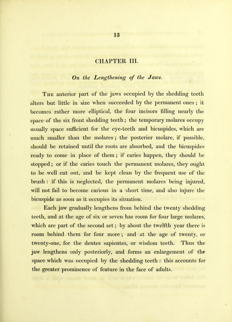 CHAPTER III. On the Lengthening of the Jaws. The anterior part of the jaws occupied by the shedding teeth alters but httle in size when succeeded by the permanent ones ; it becomes rather more eUiptical, the four incisors fiUing nearly the space of the six front shedding teeth; the temporary molares occupy usually space sufficient for the eye-teeth and bicuspides, which are much smaller than the molares; the posterior molare, if possible, should be retained until the roots are absorbed, and the bicuspides ready to come in place of them; if caries happen, they should be stopped; or if the caries touch the permanent molares, they ought to be well cut out, and be kept clean by the frequent use of the brush : if this is neglected, the permanent molares being injured, will not fail to become carious in a short time, and also injure the bicuspide as soon as it occupies its situation. Each jaw gradually lengthens from behind the twenty shedding teeth, and at the age of six or seven has room for four large molares, which are part of the second set; by about the twelfth year there is room behind them for four more ; and at the age of twenty, or twenty-one, for the dentes sapientes, or wisdom teeth. Thus the jaw lengthens only posteriorly, and forms an enlargement of the space which was occupied by the shedding teeth : this accounts for the greater prominence of feature in the face of adults.