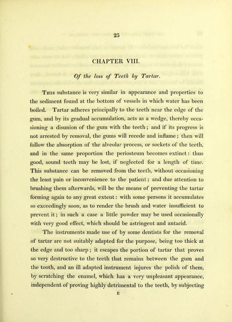 CHAPTER VIII. Of the loss of Teeth hy Tartar. This substance is very similar in appearance and properties to the sediment found at the bottom of vessels in which water has been boiled. Tartar adheres principally to the teeth near the edge of the gum, and by its gradual accumulation, acts as a wedge, thereby occa- sioning a disunion of the gum with the teeth; and if its progress is not arrested by removal, the gums will recede and inflame; then will follow the absorption of the alveolar process, or sockets of the teeth, and in the same proportion the periosteum becomes extinct: thus good, sound teeth may be lost, if neglected for a length of time. This substance can be removed from the teeth, without occasioning the least pain or inconvenience to the patient; and due attention to brushing them afterwards, will be the means of preventing the tartar forming again to any great extent: with some persons it accumulates so exceedingly soon, as to render the brush and water insufficient to prevent it; in such a case a little powder may be used occasionally with very good effect, which should be astringent and antacid. The instruments made use of by some dentists for the removal of tartar are not suitably adapted for the purpose, being too thick at the edge and too sharp; it escapes the portion of tartar that proves so very destructive to the teeth that remains between the gum and the tooth, and an ill adapted instrument injures the polish of them, by scratching the enamel, which has a very unpleasant appearance, independent of proving highly detrimental to the teeth, by subjecting E