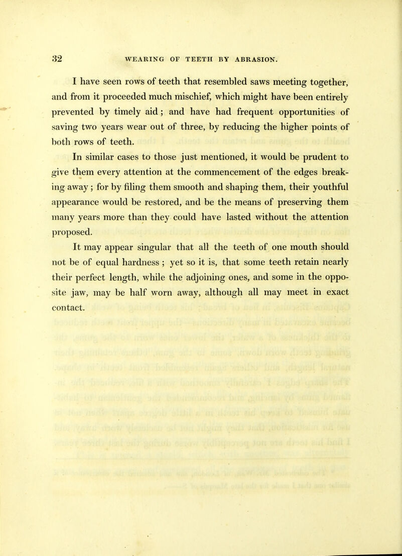 I have seen rows of teeth that resembled saws meeting together, and from it proceeded much mischief, which might have been entirely prevented by timely aid; and have had frequent opportunities of saving two years wear out of three, by reducing the higher points of both rows of teeth. In similar cases to those just mentioned, it would be prudent to give them every attention at the commencement of the edges break- ing away; for by filing them smooth and shaping them, their youthful appearance would be restored, and be the means of preserving them many years more than they could have lasted without the attention proposed. It may appear singular that all the teeth of one mouth should not be of equal hardness ; yet so it is, that some teeth retain nearly their perfect length, while the adjoining ones, and some in the oppo- site jaw, may be half worn away, although all may meet in exact contact.