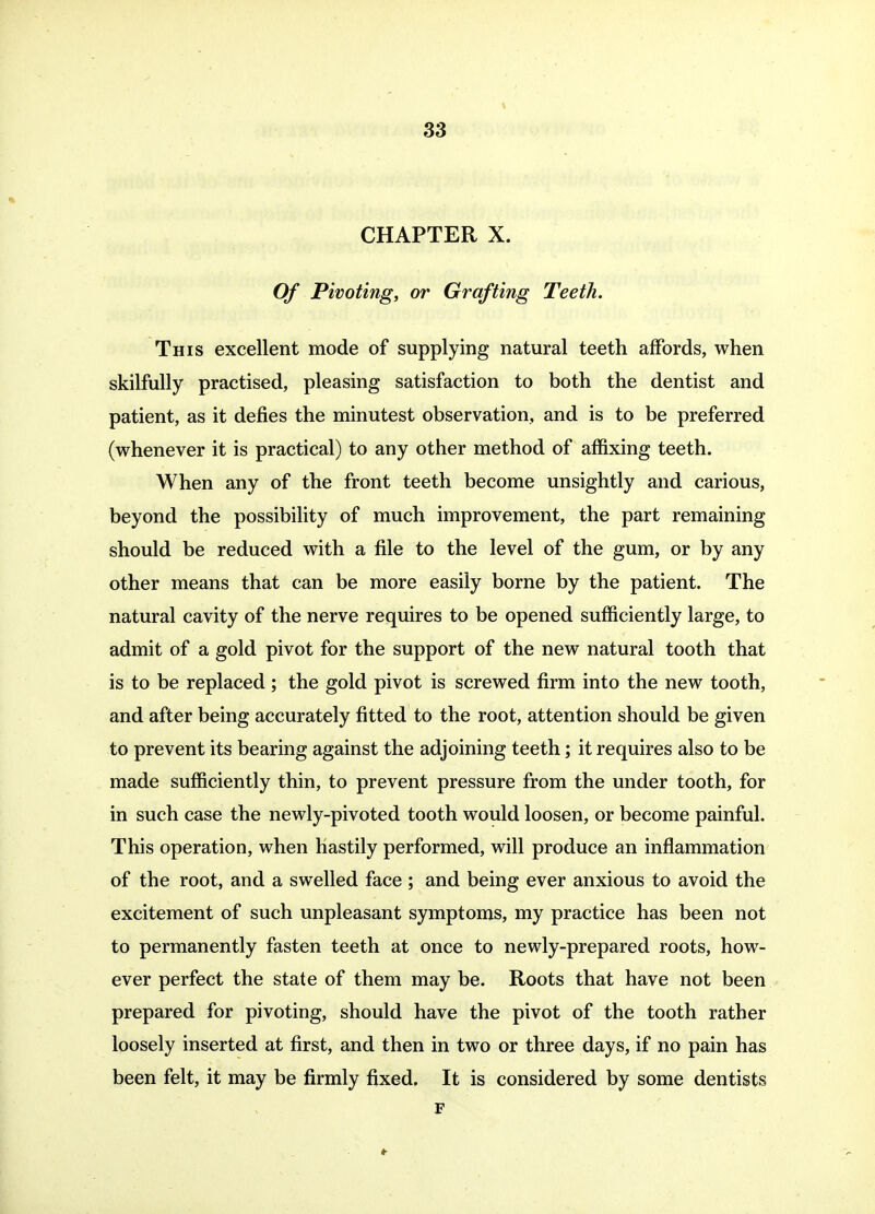 V 33 CHAPTER X. Of Pivoting, or Grafting Teeth. This excellent mode of supplying natural teeth affords, when skilfully practised, pleasing satisfaction to both the dentist and patient, as it defies the minutest observation, and is to be preferred (whenever it is practical) to any other method of affixing teeth. When any of the front teeth become unsightly and carious, beyond the possibility of much improvement, the part remaining should be reduced with a file to the level of the gum, or by any other means that can be more easily borne by the patient. The natural cavity of the nerve requires to be opened sufficiently large, to admit of a gold pivot for the support of the new natural tooth that is to be replaced; the gold pivot is screwed firm into the new tooth, and after being accurately fitted to the root, attention should be given to prevent its bearing against the adjoining teeth; it requires also to be made sufficiently thin, to prevent pressure from the under tooth, for in such case the newly-pivoted tooth would loosen, or become painful. This operation, when hastily performed, will produce an inflammation of the root, and a swelled face ; and being ever anxious to avoid the excitement of such unpleasant symptoms, my practice has been not to permanently fasten teeth at once to newly-prepared roots, how- ever perfect the state of them may be. Roots that have not been prepared for pivoting, should have the pivot of the tooth rather loosely inserted at first, and then in two or three days, if no pain has been felt, it may be firmly fixed. It is considered by some dentists F