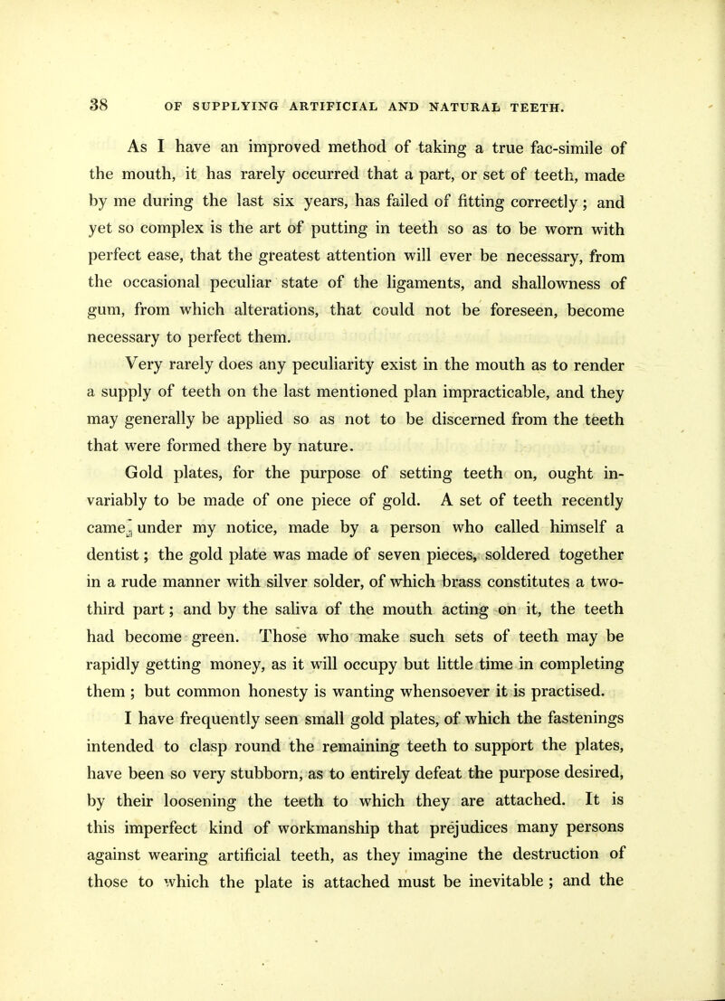As I have an improved method of taking a true fac-simile of the mouth, it has rarely occurred that a part, or set of teeth, made by me during the last six years, has failed of fitting correctly; and yet so complex is the art of putting in teeth so as to be worn with perfect ease, that the greatest attention will ever be necessary, from the occasional peculiar state of the ligaments, and shallowness of gum, from which alterations, that could not be foreseen, become necessary to perfect them. Very rarely does any peculiarity exist in the mouth as to render a supply of teeth on the last mentioned plan impracticable, and they may generally be applied so as not to be discerned from the teeth that were formed there by nature. Gold plates, for the purpose of setting teeth on, ought in- variably to be made of one piece of gold. A set of teeth recently camejj under my notice, made by a person who called himself a dentist; the gold plate was made of seven pieces, soldered together in a rude manner with silver solder, of which brass constitutes a two- third part; and by the saliva of the mouth acting on it, the teeth had become green. Those who make such sets of teeth may be rapidly getting money, as it will occupy but little time in completing them ; but common honesty is wanting whensoever it is practised. I have frequently seen small gold plates, of which the fastenings intended to clasp round the remaining teeth to support the plates, have been so very stubborn, as to entirely defeat the purpose desired, by their loosening the teeth to which they are attached. It is this imperfect kind of workmanship that prejudices many persons against wearing artificial teeth, as they imagine the destruction of those to which the plate is attached must be inevitable ; and the