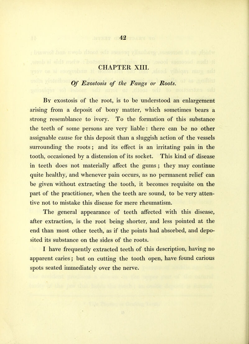 CHAPTER XIII. Of Exostosis of the Fangs or Roots. By exostosis of the root, is to be understood an enlargement arising from a deposit of bony matter, which sometimes bears a strong resemblance to ivory. To the formation of this substance the teeth of some persons are very liable: there can be no other assignable cause for this deposit than a sluggish action of the vessels surrounding the roots; and its effect is an irritating pain in the tooth, occasioned by a distension of its socket. This kind of disease in teeth does not materially affect the gums ; they may continue quite healthy, and whenever pain occurs, as no permanent relief can be given without extracting the tooth, it becomes requisite on the part of the practitioner, when the teeth are sound, to be very atten- tive not to mistake this disease for mere rheumatism. The general appearance of teeth affected with this disease, after extraction, is the root being shorter, and less pointed at the end than most other teeth, as if the points had absorbed, and depo- sited its substance on the sides of the roots. I have frequently extracted teeth of this description, having no apparent caries but on cutting the tooth open, have found carious spots seated immediately over the nerve.