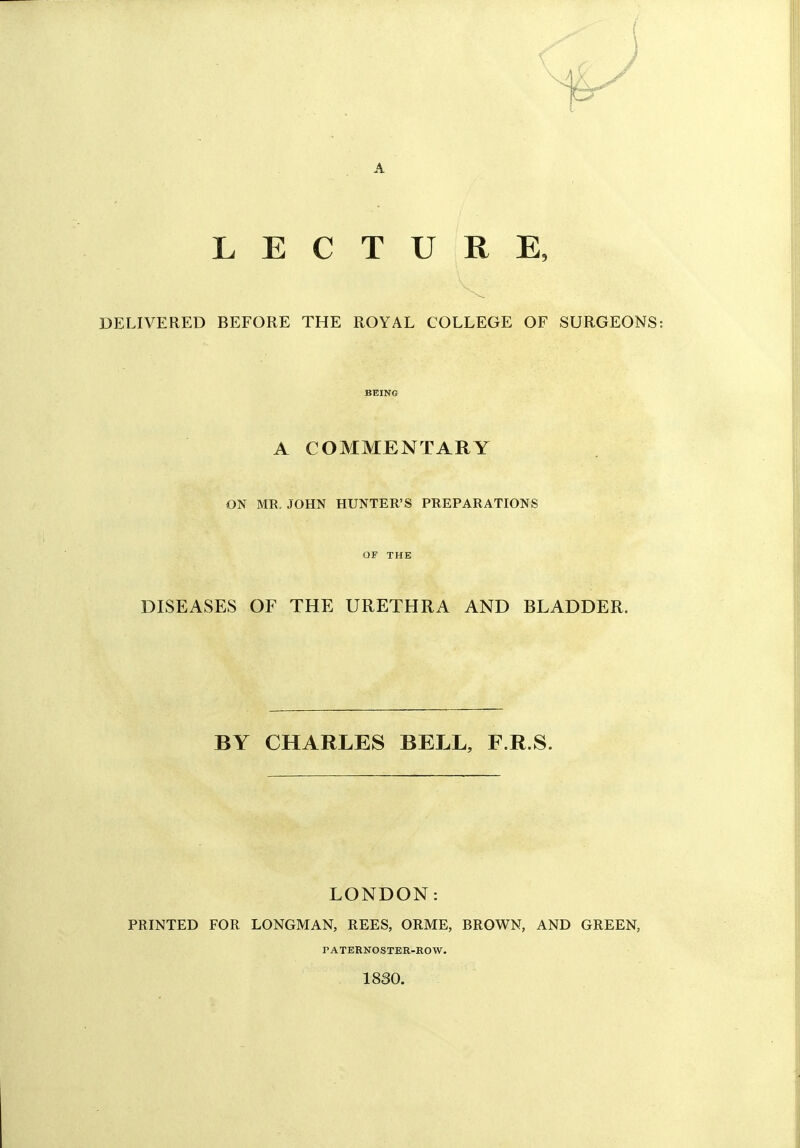 A LECTURE, DELIVERED BEFORE THE ROYAL COLLEGE OF SURGEONS BEING A COMMENTARY ON MR. JOHN HUNTER'S PREPARATIONS OF THE DISEASES OF THE URETHRA AND BLADDER. BY CHARLES BELL, F.R.S. LONDON: PRINTED FOR LONGMAN, REES, ORME, BROWN, AND GREEN, rATERNOSTER-ROW. 1830.