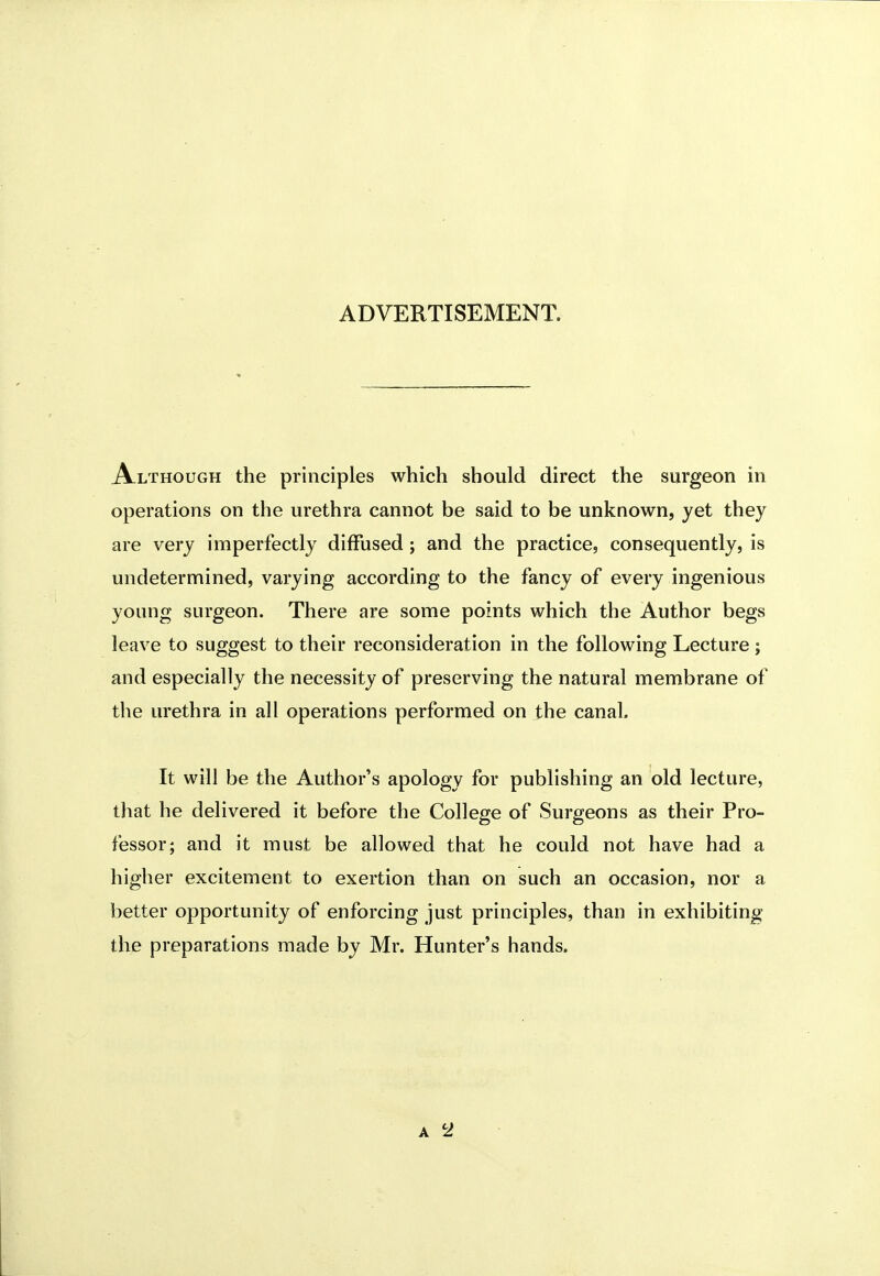 ADVERTISEMENT. Although the principles which should direct the surgeon in operations on the urethra cannot be said to be unknown, yet they are very imperfectly diffused; and the practice, consequently, is undetermined, varying according to the fancy of every ingenious young surgeon. There are some points which the Author begs leave to suggest to their reconsideration in the following Lecture ; and especially the necessity of preserving the natural membrane of the urethra in all operations performed on the canal. It will be the Author's apology for publishing an old lecture, that he delivered it before the College of Surgeons as their Pro- fessor; and it must be allowed that he could not have had a higher excitement to exertion than on such an occasion, nor a better opportunity of enforcing just principles, than in exhibiting the preparations made by Mr. Hunter's hands.