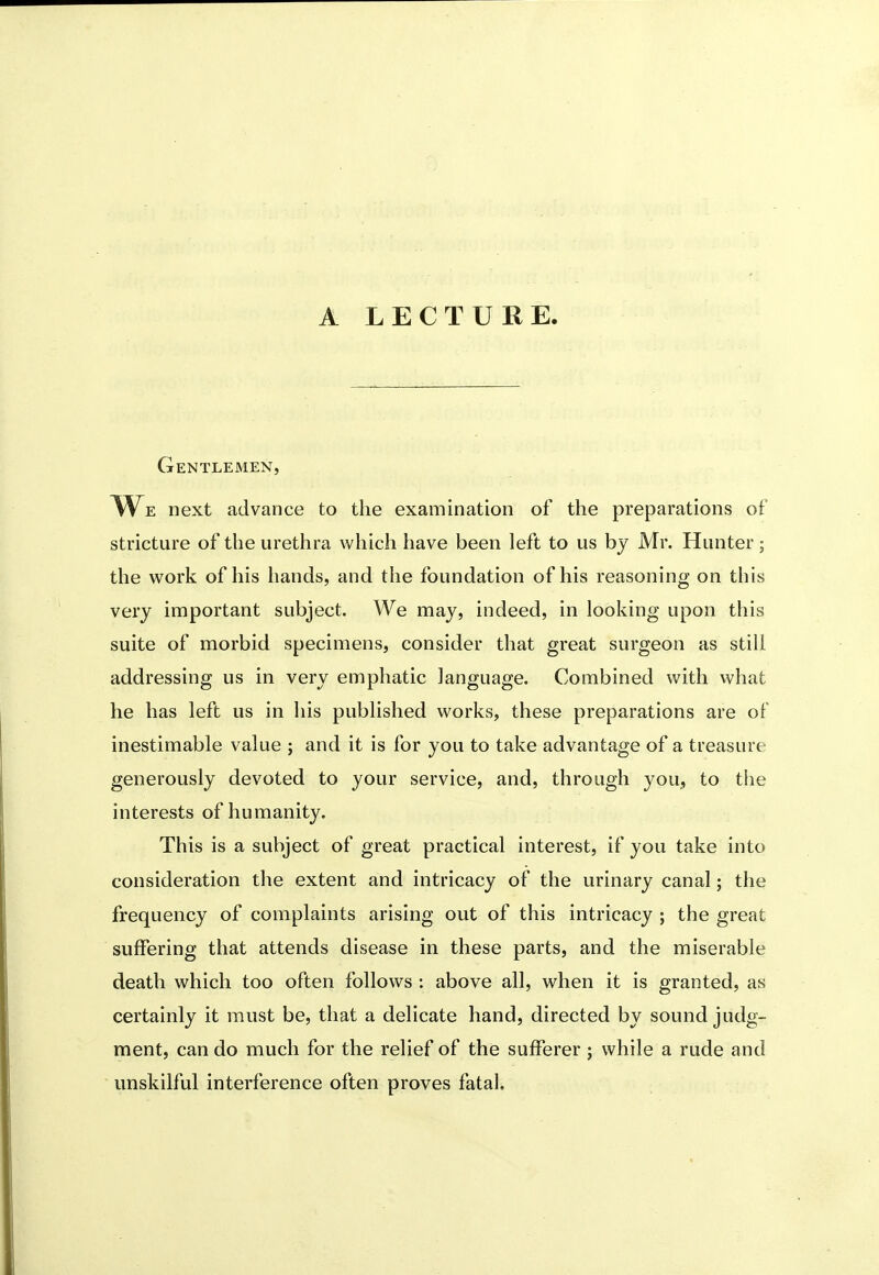 A LECTURE. Gentlemen, li\^E next advance to the examination of the preparations of stricture of the urethra which have been left to us bj Mr. Hunter; the work of his hands, and the foundation of his reasoning on this very important subject. We may, indeed, in looking upon this suite of morbid specimens, consider that great surgeon as still addressing us in very emphatic language. Combined with what he has left us in his published works, these preparations are of inestimable value ; and it is for you to take advantage of a treasure generously devoted to your service, and, through you, to tiie interests of humanity. This is a subject of great practical interest, if you take into consideration the extent and intricacy of the urinary canal; the frequency of complaints arising out of this intricacy ; the great suffering that attends disease in these parts, and the miserable death which too often follows : above all, when it is granted, as certainly it must be, that a delicate hand, directed by sound judg- ment, can do much for the relief of the sufferer ; while a rude and unskilful interference often proves fatal.