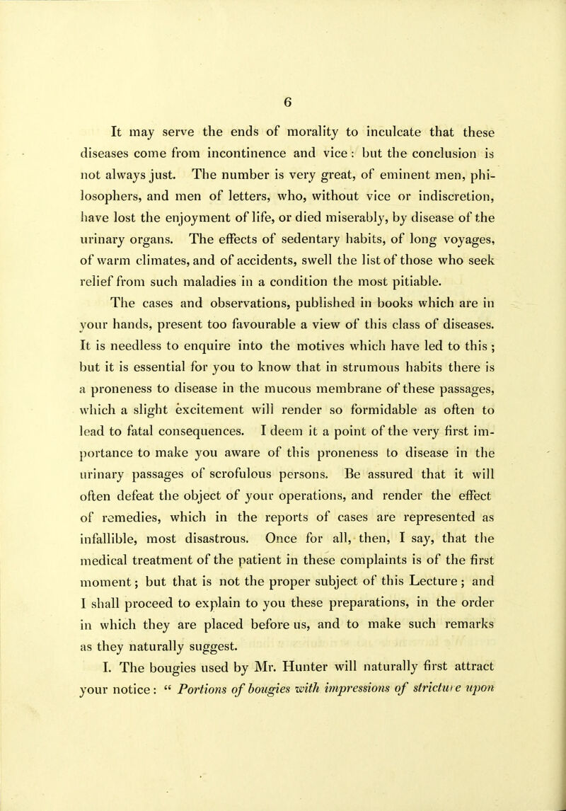 It may serve the ends of morality to inculcate that these diseases come from incontinence and vice : but the conclusion is not always just. The number is very great, of eminent men, phi- losophers, and men of letters, who, without vice or indiscretion, have lost the enjoyment of life, or died miserably, by disease of the urinary organs. The effects of sedentary habits, of long voyages, of warm climates, and of accidents, swell the list of those who seek relief from such maladies in a condition the most pitiable. The cases and observations, published in books which are in your hands, present too favourable a view of this class of diseases. It is needless to enquire into the motives which have led to this ; but it is essential for you to know that in strumous habits there is a proneness to disease in the mucous membrane of these passages, which a slight excitement will render so formidable as often to lead to fatal consequences. I deem it a point of the very first im- portance to make you aware of this proneness to disease in the urinary passages of scrofulous persons. Be assured that it will often defeat the object of your operations, and render the effect of remedies, which in the reports of cases are represented as infallible, most disastrous. Once for all, then, I say, that the medical treatment of the patient in these complaints is of the first moment; but that is not the proper subject of this Lecture; and I shall proceed to explain to you these preparations, in the order in which they are placed before us, and to make such remarks as they naturally suggest. I. The bougies used by Mr. Hunter will naturally first attract your notice:  Portions of bougies with impressions of stricture njwii