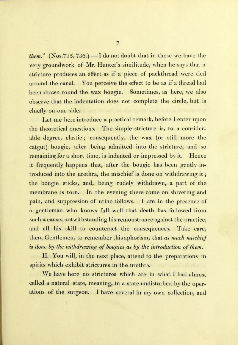 1 them.^* (Nos.735, 736.) — I do not doubt that in these we have tlie very groundwork of Mr. Hunter's similitude, when he says that a stricture produces an effect as if a piece of packthread were tied around the canal. You perceive the effect to be as if a thread had been drawn round the wax bougie. Sometimes, as here, we also observe that the indentation does not complete the circle, but is chiefly on one side. Let me here introduce a practical remark, before I enter upon the theoretical questions. The simple stricture is, to a consider- able degree, elastic; consequently, the wax (or still more the catgut) bougie, after being admitted into the stricture, and so remaining for a short time, is indented or impressed by it. Hence it frequently happens that, after the bougie has been gently in- troduced into the urethra, the mischief is done on withdrawing it; the bougie sticks, and, being rudely withdrawn, a part of the membrane is torn. In the evening there come on shivering and pain, and suppression of urine follows. I am in the presence of a gentleman who knows full well that death has followed from such a cause, notwithstanding his remonstrance against the practice, and all his skill to counteract the consequences. Take care, then. Gentlemen, to remember this aphorism, that as much 7nischief is done hy the withdrawing of bougies as hy the introduction of them. II. You will, in the next place, attend to the preparations in spirits which exhibit strictures in the urethra. We have here no strictures which are in what I had almost called a natural state, meaning, in a state undisturbed by the oper- ations of the surgeon. I have several in my own collection, and