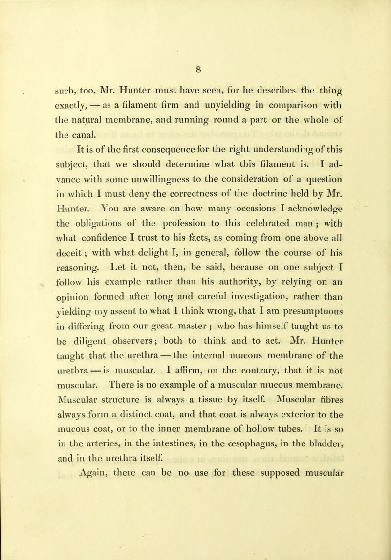 such, too, Mr. Hunter must have seen, for he describes the thing exactly, — as a filament firm and unyielding in comparison with the natural membrane, and running round a part or the whole of the canal. It is of the first consequence for the right understanding of this subject, that we should determine what this filament is. I ad- vance with some unwillingness to the consideration of a question in which I must deny the correctness of the doctrine held by Mr. Hunter. You are aware on how many occasions I acknowledge the obligations of the profession to this celebrated man ; with what confidence I trust to his facts, as coming from one above all deceit ; with what delight I, in general, follow the course of his reasoning. Let it not, then, be said, because on one subject I follow his example rather than his authority, by relying on an opinion formed after long and careful investigation, rather than yielding my assent to what I think wrong, that I am presumptuous in differing from our great master; who has himself taught us to be diligent observers; both to think and to act. Mr. Hunter taught that the urethra — the internal mucous membrane of the urethra — is muscular. I affirm, on the contrary, that it is not muscular. There is no example of a muscular mucous membrane. Muscular structure is always a tissue by itself Muscular fibres always form a distinct coat, and that coat is always exterior to the mucous coat, or to the inner membrane of hollow tubes. It is so in the arteries, in the intestines, in the oesophagus, in the bladder, and in the urethra itself Again, there can be no use for these supposed muscular