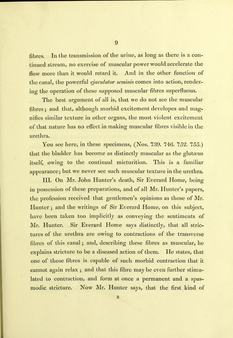 fibres. In the transmission of the urine, as long as there is a con- tinued stream, no exercise of muscular power would accelerate the flow more than it would retard it. And in the other function of the canal, the powerful ejaculator sefninis comes into action, render- ing the operation of these supposed muscular fibres superfluous. The best argument of all is, that we do not see the muscular fibres; and that, although morbid excitement developes and mag- nifies similar texture in other organs, the most violent excitement of that nature has no effect in making muscular fibres visible in the urethra. You see here, in these specimens, (Nos. 739. 746. 752. 755.) that the bladder has become as distinctly muscular as the glut£eus itself, owing to the continual micturition. This is a familiar appearance; but we never see such muscular texture in the urethra. III. On Mr. John Hunter's death, Sir Everard Home, being in possession of these preparations, and of all Mr. Hunter's papers, the profession received that gentlemen's opinions as those of Mr. Hunter ; and the writings of Sir Everard Home, on this subject, have been taken too implicitly as conveying the sentiments of Mr. Hunter. Sir Everard Home says distinctly, that all stric- tures of the urethra are owing to contractions of the transverse fibres of this canal; and, describing these fibres as muscular, he explains stricture to be a diseased action of them. He states, that one of those fibres is capable of such morbid contraction that it cannot again relax ; and that this fibre may be even further stimu- lated to contraction, and form at once a permanent and a spas- modic stricture. Now Mr. Hunter says, that the first kind of B