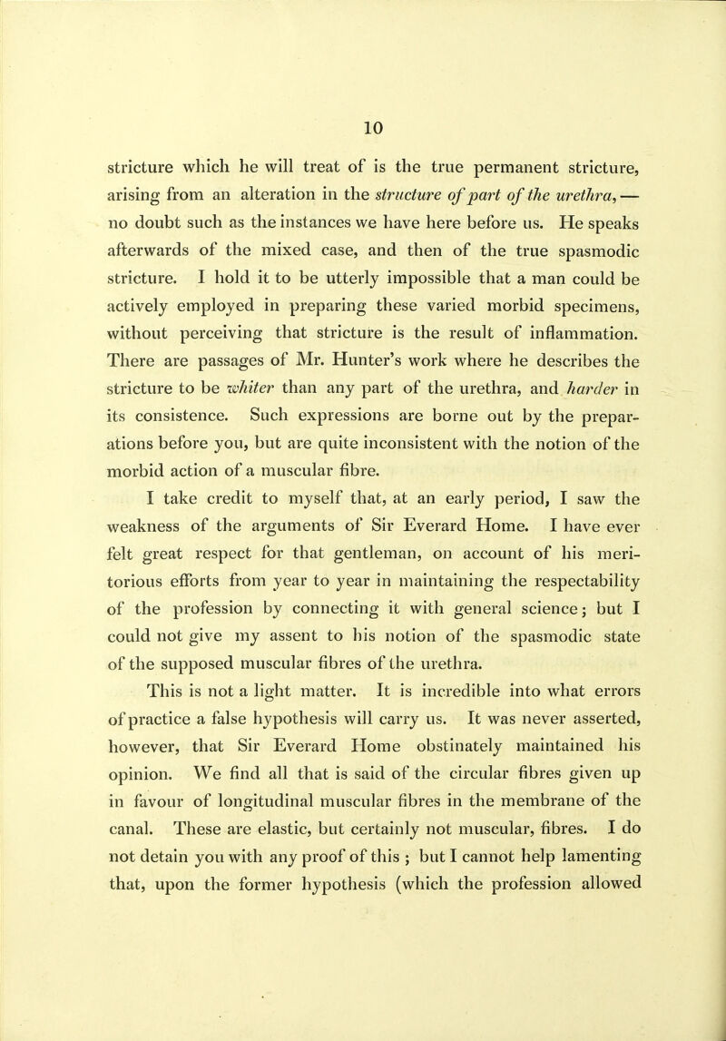 stricture which he will treat of is the true permanent stricture, arising from an alteration in the structure of part of the urethra, — no doubt such as the instances we have here before us. He speaks afterwards of the mixed case, and then of the true spasmodic stricture. I hold it to be utterly impossible that a man could be actively employed in preparing these varied morbid specimens, without perceiving that stricture is the result of inflammation. There are passages of Mr. Hunter's work where he describes the stricture to be whiter than any part of the urethra, and harder in its consistence. Such expressions are borne out by the prepar- ations before you, but are quite inconsistent with the notion of the morbid action of a muscular fibre. I take credit to myself that, at an early period, I saw the weakness of the arguments of Sir Everard Home. I have ever felt great respect for that gentleman, on account of his meri- torious efforts from year to year in maintaining the respectability of the profession by connecting it with general science; but I could not give my assent to his notion of the spasmodic state of the supposed muscular fibres of the urethra. This is not a light matter. It is incredible into what errors of practice a false hypothesis will carry us. It was never asserted, however, that Sir Everard Home obstinately maintained his opinion. We find all that is said of the circular fibres given up in favour of longitudinal muscular fibres in the membrane of the canal. These are elastic, but certainly not muscular, fibres. I do not detain you with any proof of this ; but I cannot help lamenting that, upon the former hypothesis (which the profession allowed