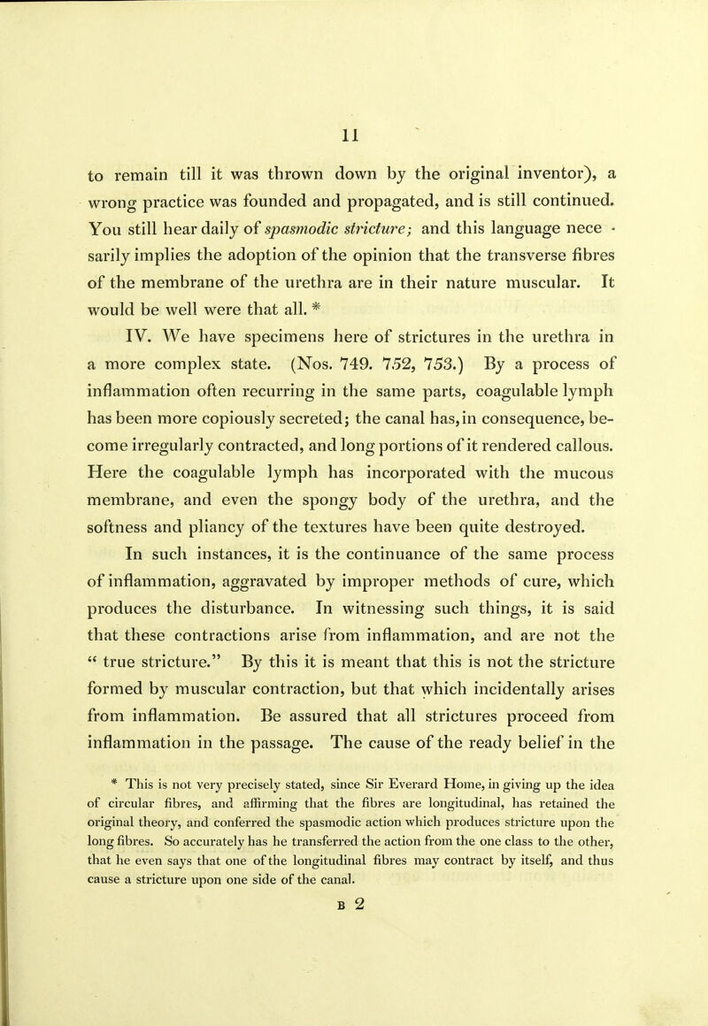 to remain till it was thrown down by the original inventor), a wrong practice was founded and propagated, and is still continued. You still hear daily of spasmodic stricture} and this language nece • sarily implies the adoption of the opinion that the transverse fibres of the membrane of the urethra are in their nature muscular. It would be well were that all. * IV. We have specimens here of strictures in the urethra in a more complex state. (Nos. 749. 7.52, 753.) By a process of inflammation often recurring in the same parts, coagulable lymph has been more copiously secreted; the canal has,in consequence, be- come irregularly contracted, and long portions of it rendered callous. Here the coagulable lymph has incorporated with the mucous membrane, and even the spongy body of the urethra, and the softness and pliancy of the textures have been quite destroyed. In such instances, it is the continuance of the same process of inflammation, aggravated by improper methods of cure, which produces the disturbance. In witnessing such things, it is said that these contractions arise from inflammation, and are not the  true stricture. By this it is meant that this is not the stricture formed by muscular contraction, but that which incidentally arises from inflammation. Be assured that all strictures proceed from inflammation in the passage. The cause of the ready belief in the * This is not very precisely stated, since Sir Everard Home, in giving up the idea of circular fibres, and affirming that the fibres are longitudinal, has retained the original theory, and conferred the spasmodic action vi'hich produces stricture upon the long fibres. So accurately has he transferred the action from the one class to the other, that he even says that one of the longitudinal fibres may contract by itself, and thus cause a stricture upon one side of the canal. B 2