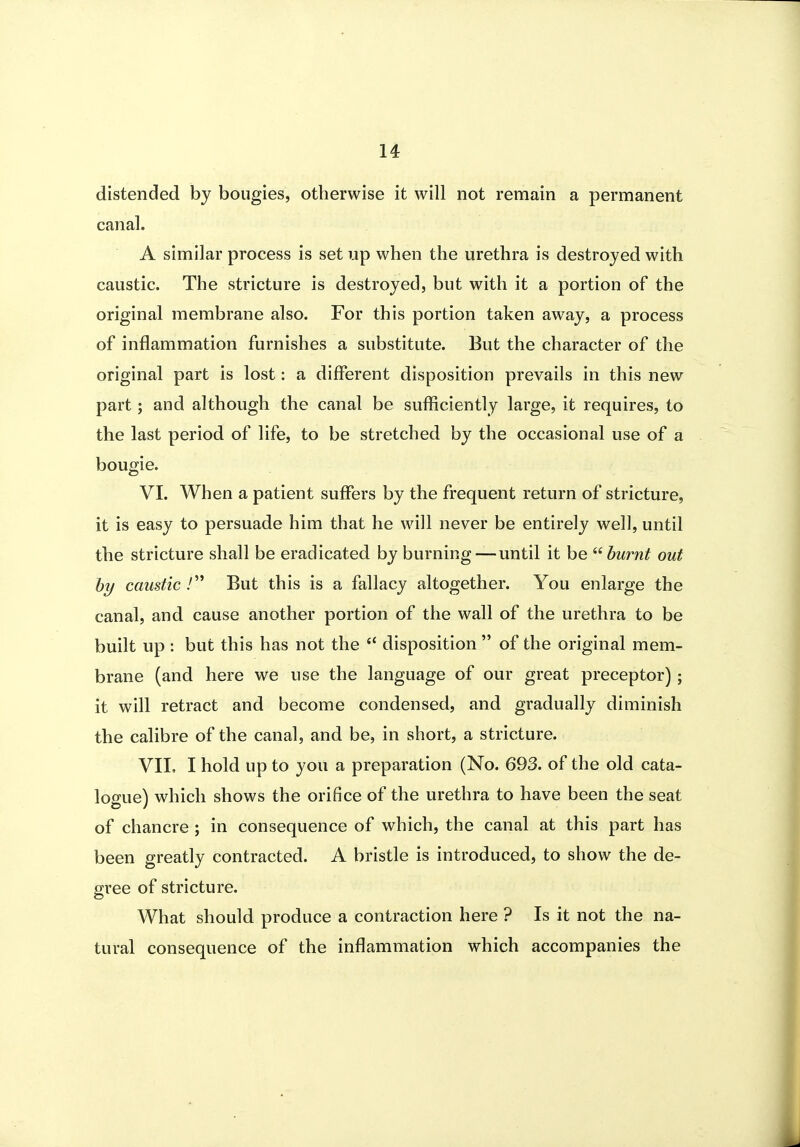 distended by bougies, otherwise it will not remain a permanent canal. A similar process is set up when the urethra is destroyed with caustic. The stricture is destroyed, but with it a portion of the original membrane also. For this portion taken away, a process of inflammation furnishes a substitute. But the character of the original part is lost: a different disposition prevails in this new part; and although the canal be sufficiently large, it requires, to the last period of life, to be stretched by the occasional use of a bougie. VI. When a patient suffers by the frequent return of stricture, it is easy to persuade him that he will never be entirely well, until the stricture shall be eradicated by burning—until it be burnt out hy caustic / But this is a fallacy altogether. You enlarge the canal, and cause another portion of the wall of the urethra to be built up : but this has not the  disposition  of the original mem- brane (and here we use the language of our great preceptor); it will retract and become condensed, and gradually diminish the calibre of the canal, and be, in short, a stricture. VII, I hold up to you a preparation (No. 693. of the old cata- logue) which shows the orifice of the urethra to have been the seat of chancre ; in consequence of which, the canal at this part has been greatly contracted. A bristle is introduced, to show the de- gree of stricture. What should produce a contraction here ? Is it not the na- tural consequence of the inflammation which accompanies the