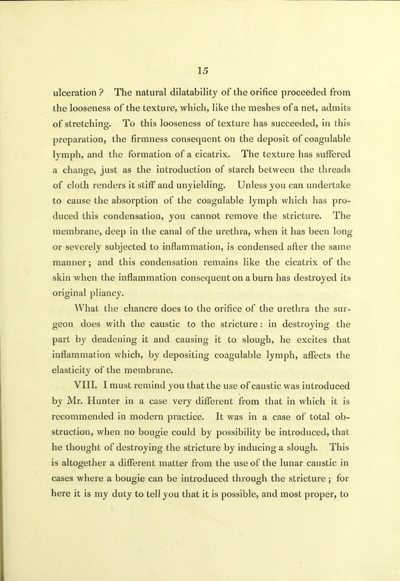 ulceration ? The natural dilatability of the orifice proceeded from the looseness of the texture, which, like the meshes of a net, admits of stretching. To this looseness of texture has succeeded, in this preparation, the firmness consequent on the deposit of coagulable lymph, and the formation of a cicatrix. The texture has suffered a change, just as the introduction of starch between the threads of cloth renders it stiff and unyielding. Unless you can undertake to cause the absorption of the coagulable lymph which has pro- duced this condensation, you cannot remove the stricture. The membrane, deep in the canal of the urethra, when it has been long or severely subjected to inflammation, is condensed after the same manner; and this condensation remains like the cicatrix of the skin when the inflammation consequent on a burn has destroyed its original pliancy. What the chancre does to the orifice of the urethra the sur- geon does with the caustic to the stricture : in destroying the part by deadening it and causing it to slough, he excites that inflammation which, by depositing coagulable lymph, affects the elasticity of the membrane. VIII. I must remind you that the use of caustic was introduced by Mr. Hunter in a case very different from that in which it is recommended in modern practice. It was in a case of total ob- struction, when no bougie could by possibility be introduced, that he thought of destroying the stricture by inducing a slough. This is altogether a different matter from the use of the lunar caustic in cases where a bougie can be introduced through the stricture; for here it is my duty to tell you that it is possible, and most proper, to