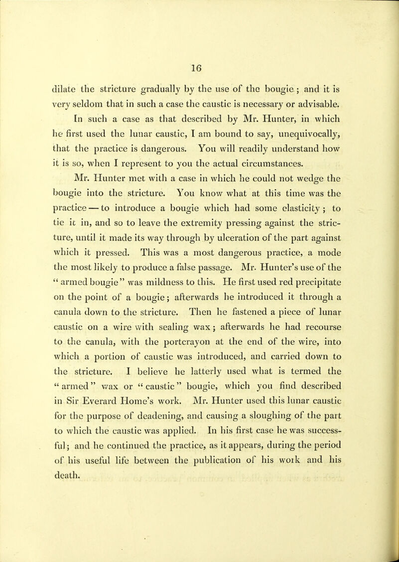 dilate the stricture gradually by the use of the bougie ; and it is very seldom that in such a case the caustic is necessary or advisable. In such a case as that described by Mr. Hunter, in which he first used the lunar caustic, I am bound to say, unequivocally, that the practice is dangerous. You will readily understand how it is so, w^hen I represent to you the actual circumstances. Mr. Hunter met with a case in which he could not wedge the bougie into the stricture. You know what at this time was the practice — to introduce a bougie which had some elasticity; to tie it in, and so to leave the extremity pressing against the stric- ture, until it made its way through by ulceration of the part against which it pressed. This was a most dangerous practice, a mode the most likely to produce a false passage. Mr. Hunter's use of the  armed bougie was mildness to this. He first used red precipitate on the point of a bougie; afterwards he introduced it through a canula down to the stricture. Then he fastened a piece of lunar caustic on a wire with sealing wax j afterwards he had recourse to the canula, with the portcrayon at the end of the wire, into which a portion of caustic was introduced, and carried down to the stricture. 1 believe he latterly used what is termed the  armed v/ax or  caustic bougie, which you find described in Sir Everard Home's work. Mr. Hunter used this lunar caustic for the purpose of deadening, and causing a sloughing of the part to which the caustic was applied. In his first case he was success- ful ; and he continued the practice, as it appears, during the period of his useful life between the publication of his work and his death.