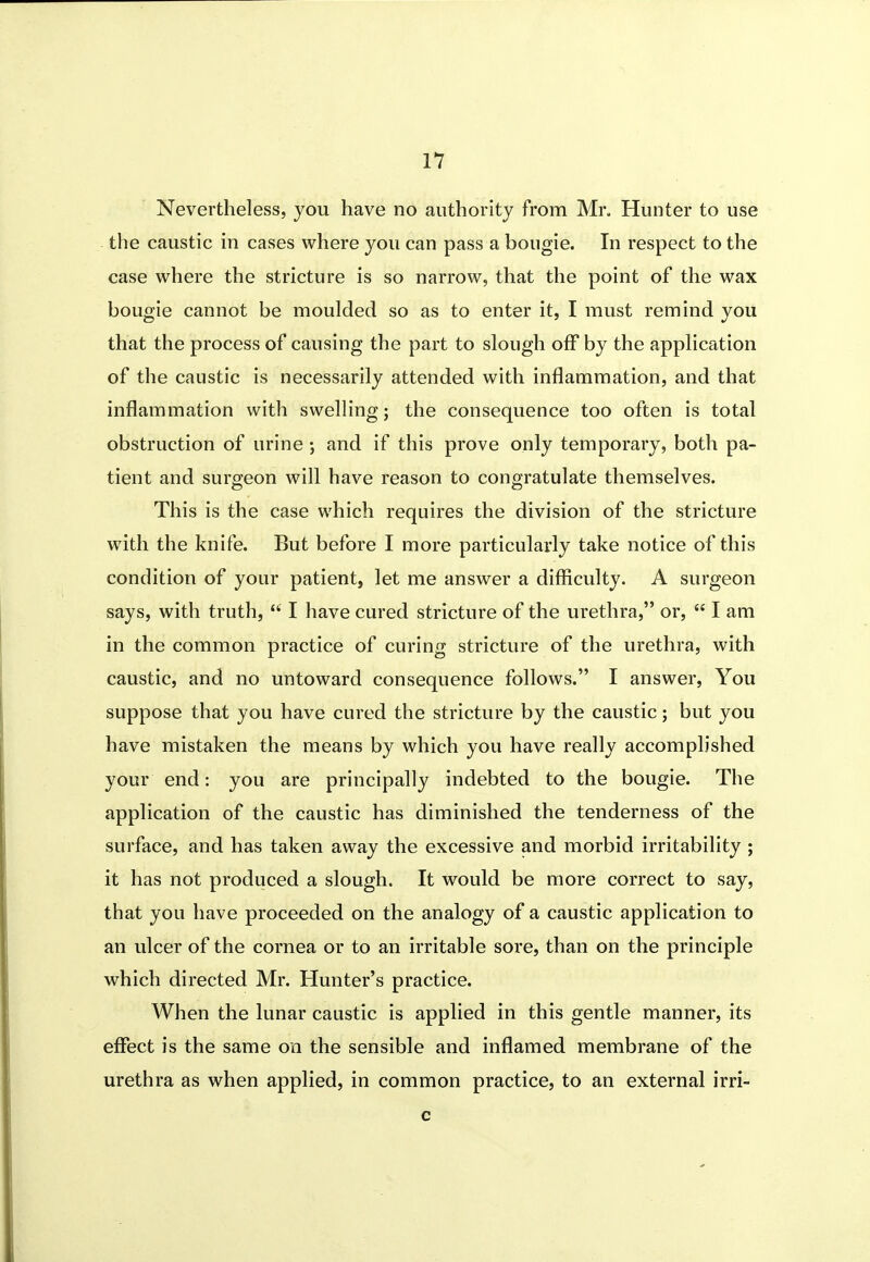Nevertheless, you have no authority from Mr, Hunter to use the caustic in cases where you can pass a bougie. In respect to the case where the stricture is so narrow, that the point of the wax bougie cannot be moulded so as to enter it, I must remind you that the process of causing the part to slough off by the application of the caustic is necessarily attended with inflammation, and that inflammation with swelling; the consequence too often is total obstruction of urine \ and if this prove only temporary, both pa- tient and surgeon will have reason to congratulate themselves. This is the case which requires the division of the stricture w^ith the knife. But before I more particularly take notice of this condition of your patient, let me answer a difficulty. A surgeon says, with truth,  I have cured stricture of the urethra, or,  I am in the common practice of curing stricture of the urethra, with caustic, and no untoward consequence follows. I answer, You suppose that you have cured the stricture by the caustic; but you have mistaken the means by which you have really accomplished your end: you are principally indebted to the bougie. The application of the caustic has diminished the tenderness of the surface, and has taken away the excessive and morbid irritability ; it has not produced a slough. It would be more correct to say, that you have proceeded on the analogy of a caustic application to an ulcer of the cornea or to an irritable sore, than on the principle which directed Mr. Hunter's practice. When the lunar caustic is applied in this gentle manner, its effect is the same on the sensible and inflamed membrane of the urethra as when applied, in common practice, to an external irri- c