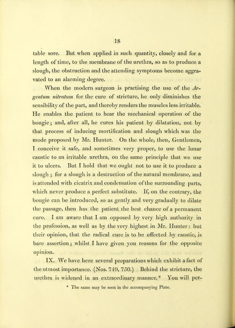 table sore. But when applied in such quantity, closely and for a length of time, to the membrane of the urethra, so as to produce a slough, the obstruction and the attending symptoms become aggra- vated to an alarming degree. When the modern surgeon is practising the use of the Ar~ gentum nitratiim for the cure of stricture, he only diminishes the sensibility of the part, and thereby renders the muscles less irritable. He enables the patient to bear the mechanical operation of the bougie J and, after all, he cures his patient by dilatation, not by that process of inducing mortification and slough which was the mode proposed by Mr. Hunter. On the whole, then, Gentlemen, I conceive it safe, and sometimes very proper, to use the lunar caustic to an irritable urethra, on the same principle that we use it to ulcers. But I hold that we ought not to use it to produce a slough ; for a slough is a destruction of the natural membrane, and is attended with cicatrix and condensation of the surrounding parts, which never produce a perfect substitute. If, on the contrary, the bougie can be introduced, so as gently and very gradually to dilate the passage, then has the patient the best chance of a permanent cure. I am aware that I am opposed by very high authority in the profession, as well as by the very highest in Mr. Hunter : but their opinion, that the radical cure is to be effected by caustic, is bare assertion; whilst I have given you reasons for the opposite opinion. IX. We have here several preparations which exhibit a fact of the utmost importance. (Nos. 749, 750.) Behind the stricture, the urethra is widened in an extraordinary manner.* You will per- * The same may be seen in the accompanying Plate.