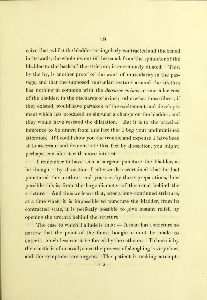 ceive that, wliilst the bladder is singularly contracted and thickened in its walls, the whole extent of the canal, from the sphincter of the bladder to the back of the stricture, is enormously dilated. This, by the by, is another proof of the want of muscularity in the pas- sage, and that the supposed muscular texture around the urethra has nothing in common with the detrusor urince, or muscular coat of the bladder, in the discharge of urine ; otherwise, those fibres, if they existed, would have partaken of the excitement and develope- ment which has produced so singular a change on the bladder, and they would have resisted the dilatation. But it is to the practical inference to be drawn from this fact that I beg your undiminished attention. If I could show you the trouble and expense I have been at to ascertain and demonstrate this fact by dissection, you might, perhaps, consider it with more interest. I remember to have seen a surgeon puncture the bladder, as he thought: by dissection I afterwards ascertained that he had punctured the urethra! and you see, by these preparations, how possible this is, from the large diameter of the canal behind the stricture. And thus we learn that, after a long-continued stricture, at a time when it is impossible to puncture the bladder, from its contracted state, it is perfectly possible to give instant relief, by opening the urethra behind the stricture. The case to which I allude is this : — A man has a stricture so narrow that the point of the finest bougie cannot be made to enter it, much less can it be forced by the catheter. To burn it by the caustic is of no avail, since the process of sloughing is very slow, and the symptoms are urgent. The patient is making attempts c 2