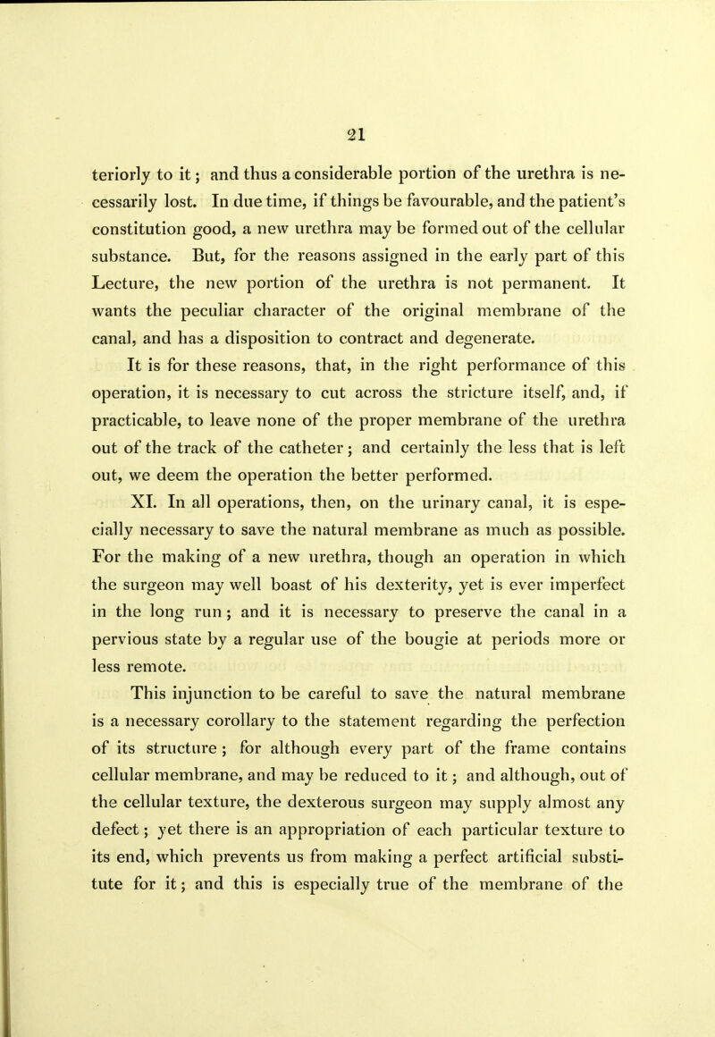 teriorly to it; and thus a considerable portion of the urethra is ne- cessarily lost. In due time, if things be favourable, and the patient's constitution good, a new urethra may be formed out of the cellular substance. But, for the reasons assigned in the early part of this Lecture, the new portion of the urethra is not permanent. It wants the peculiar character of the original membrane of the canal, and has a disposition to contract and degenerate. It is for these reasons, that, in the right performance of this operation, it is necessary to cut across the stricture itself, and, if practicable, to leave none of the proper membrane of the urethra out of the track of the catheter; and certainly the less that is left out, we deem the operation the better performed. XL In all operations, then, on the urinary canal, it is espe- cially necessary to save the natural membrane as much as possible. For the making of a new urethra, though an operation in which the surgeon may well boast of his dexterity, yet is ever imperfect in the long run ; and it is necessary to preserve the canal in a pervious state by a regular use of the bougie at periods more or less remote. This injunction to be careful to save the natural membrane is a necessary corollary to the statement regarding the perfection of its structure ; for although every part of the frame contains cellular membrane, and may be reduced to it; and although, out of the cellular texture, the dexterous surgeon may supply almost any defect; yet there is an appropriation of each particular texture to its end, which prevents us from making a perfect artificial substi- tute for it; and this is especially true of the membrane of the