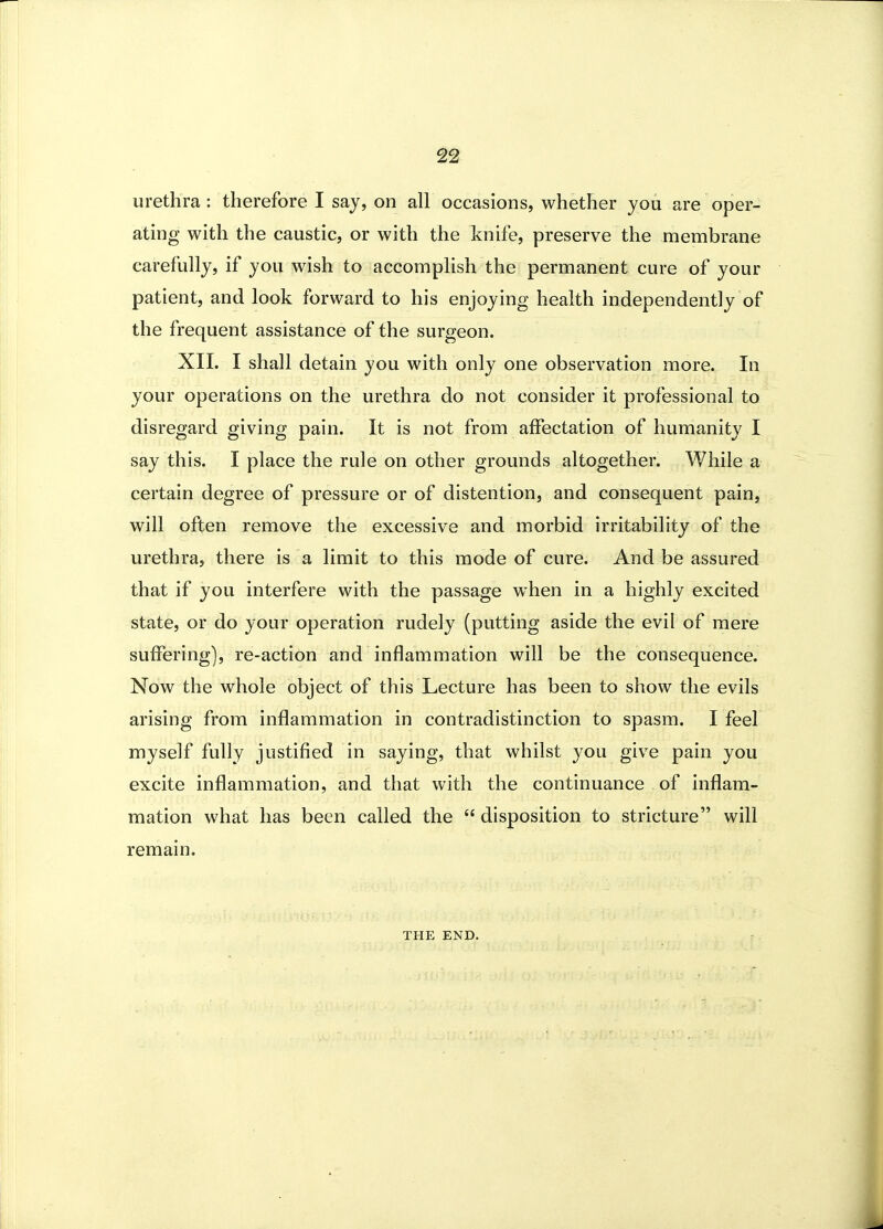 urethra : therefore I say, on all occasions, whether you are oper- ating with the caustic, or with the knife, preserve the membrane carefully, if you wish to accomphsh the permanent cure of your patient, and look forward to his enjoying health independently of the frequent assistance of the surgeon. XIL I shall detain you with only one observation more. In your operations on the urethra do not consider it professional to disregard giving pain. It is not from affectation of humanity I say this. I place the rule on other grounds altogether. While a certain degree of pressure or of distention, and consequent pain, will often remove the excessive and morbid irritability of the urethra, there is a limit to this mode of cure. And be assured that if you interfere with the passage when in a highly excited state, or do your operation rudely (putting aside the evil of mere suffering], re-action and inflammation will be the consequence. Now the whole object of this Lecture has been to show the evils arising from inflammation in contradistinction to spasm. I feel myself fully justified in saying, that whilst you give pain you excite inflammation, and that with the continuance of inflam- mation what has been called the  disposition to stricture will remain. THE END.