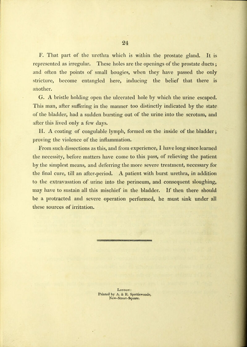 F. That part of the urethra which is within the prostate gland. It is represented as irregular. These holes are the openings of the prostate ducts; and often the points of small bougies, when they have passed the only stricture, become entangled here, inducing the belief that there is another. G. A bristle holding open the ulcerated hole by which the urine escaped. This man, after suffering in the manner too distinctly indicated by the state of the bladder, had a sudden bursting out of the urine into the scrotum, and after this lived only a few days. H. A coating of coagulable lymph, formed on the inside of the bladder; proving the violence of the inflammation. From such dissections as this, and from experience, I have long since learned the necessity, before matters have come to this pass, of relieving the patient by the simplest means, and deferring the more severe treatment, necessary for the final cure, till an after-period. A patient with burst urethra, in addition to the extravasation of urine into the perineum, and consequent sloughing, may have to sustain all this mischief in the bladder. If then there should be a protracted and severe operation performed, he must sink under all these sources of irritation. LONDOK: Printed by A. & R. Spottiswoode, New- Street- Square.