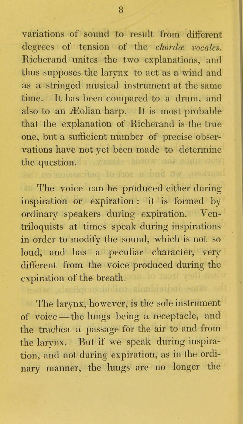 variations of sound to result from different degrees of tension of the chordce vocales. Richerand unites the two explanations, and thus supposes the larynx to act as a wind and as a stringed musical instrument at the same time. It has been compared to a drum, and also to an iEolian harp. It is most probable that the explanation of Richerand is the true one, but a sufficient number of precise obser- vations have not yet been made to determine the question. The voice can be produced either during inspiration or expiration : it is formed by ordinary speakers during expiration. Ven- triloquists at times speak during inspirations in order to modify the sound, which is not so loud, and has a peculiar character, very different from the voice produced during the expiration of the breath. The larynx, however, is the sole instrument of voice—the lungs being a receptacle, and the trachea a passage for the air to and from the larynx. But if we speak during inspira- tion, and not during expiration, as in the ordi- nary manner, the lungs are no longer the