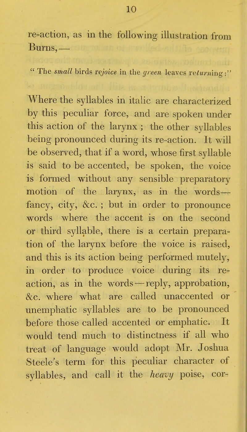 re-action, as in the following illustration from Burns, —  The small birds rejoice in the green leaves ViHurnm^-. Where the syllables in italic are characterized by this peculiar force, and are spoken under this action of the larynx ; the other syllables being pronounced during its re-action. It will be observed, that if a word, whose first syllable is said to be accented, be spoken, the voice is formed without any sensible preparatory motion of the larynx, as in the words— fancy, city, &c. ; but in order to pronounce words where the accent is on the second or third syllable, there is a certain prepara- tion of the larynx before the voice is raised, and this is its action being performed mutely, in order to produce voice during its re- action, as in the words — reply, approbation, &c. where what are called unaccented or unemphatic syllables are to be pronounced before those called accented or emphatic. It would tend much to distinctness if all who treat of language would adopt Mr. Joshua Steele's term for this peculiar character of syllables, and call it the heavy poise, cor-