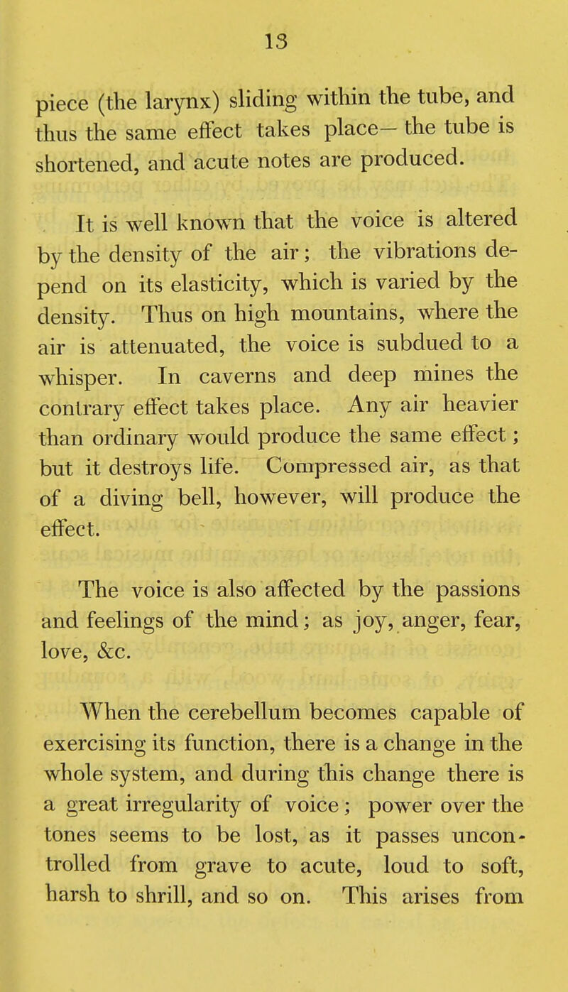 piece (the larynx) sliding within the tube, and thus the same efFect takes place- the tube is shortened, and acute notes are produced. It is well known that the voice is altered by the density of the air; the vibrations de- pend on its elasticity, which is varied by the density. Thus on high mountains, where the air is attenuated, the voice is subdued to a whisper. In caverns and deep mines the contrary efFect takes place. Any air heavier than ordinary would produce the same efFect; but it destroys life. Compressed air, as that of a diving bell, how^ever, will produce the efFect. The voice is also afFected by the passions and feelings of the mind; as joy, anger, fear, love, &c. When the cerebellum becomes capable of exercising its function, there is a change in the whole system, and during this change there is a great irregularity of voice ; power over the tones seems to be lost, as it passes uncon- trolled from grave to acute, loud to soft, harsh to shrill, and so on. This arises from