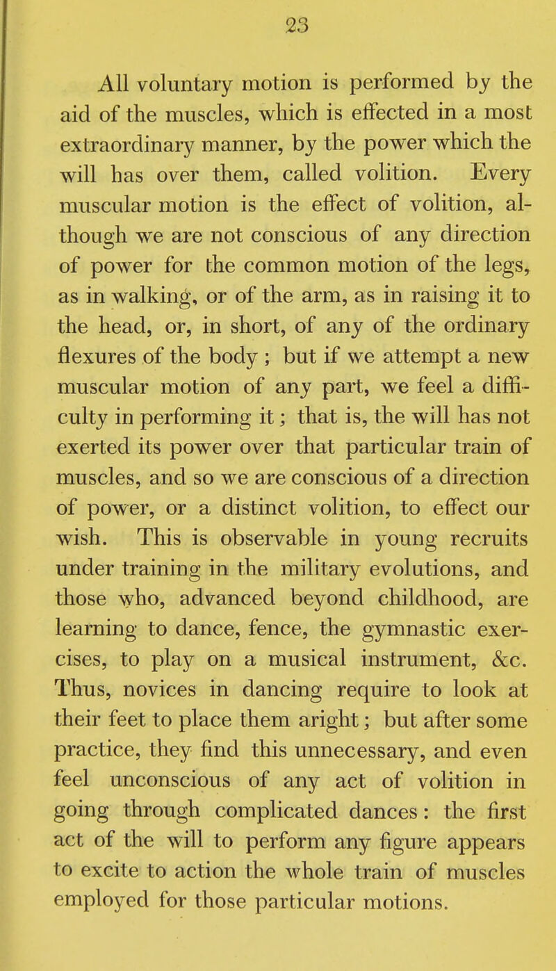 All voluntary motion is performed by the aid of the muscles, which is effected in a most extraordinary manner, by the power which the will has over them, called volition. Every muscular motion is the effect of volition, al- though we are not conscious of any direction of power for the common motion of the legs, as in walking, or of the arm, as in raising it to the head, or, in short, of any of the ordinary flexures of the body ; but if we attempt a new muscular motion of any part, we feel a diffi- culty in performing it; that is, the will has not exerted its power over that particular train of muscles, and so we are conscious of a direction of power, or a distinct volition, to effect our wish. This is observable in young recruits under training in the military evolutions, and those who, advanced beyond childhood, are learning to dance, fence, the gymnastic exer- cises, to play on a musical instrument, &c. Thus, novices in dancing require to look at their feet to place them aright; but after some practice, they find this unnecessary, and even feel unconscious of any act of volition in going through complicated dances: the first act of the will to perform any figure appears to excite to action the whole train of muscles employed for those particular motions.