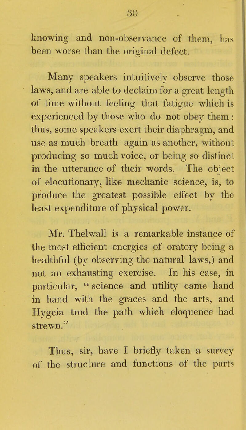 knowing and non-observance of tliem, lias been worse than the original defect. Many speakers intuitively observe those laws, and are able to declaim for a great length of time without feeling that fatigue which is experienced by those who do not obey them : thus, some speakers exert their diaphragm, and use as much breath again as another, without producing so much voice, or being so distinct in the utterance of their words. The object of elocutionary, like mechanic science, is, to produce the greatest possible effect by the least expenditure of physical power. Mr. Thelwall is a remarkable instance of the most efficient energies of oratory being a healthful (by observing the natural laws,) and not an exhausting exercise. In his case, in particular,  science and utility came hand in hand with the graces and the arts, and Hygeia trod the path which eloquence had strewn.'' Thus, sir, have I briefly taken a survey of the structure and functions of the parts