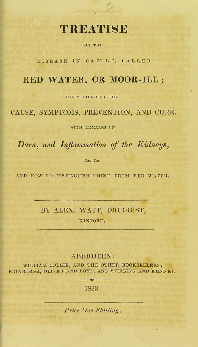 A TREATISE ON THE DISEASE IN CATTLE, CALLED RED Wx4TER, OR MOOR-ILL; COMPREHENDING THE CAUSE, SYMPTOMS, PREVENTION, AND CURE. WITH REMARKS ON Darn, and Inflammation of the Kidneys, &c. &c. AND HOW TO DISTINGUISH THESE FROM RED WATER. BY ALEX. WATT, DRUGGIST, KINTORE. ABERDEEN: WILLIAM COLLIE, AND THE OTHER BOOKSELLERS ; EDINBURGH, OLIVER AND BOYD, AND STIRLING AND KENNEY. ^ 1833. Price One ShiUmg.