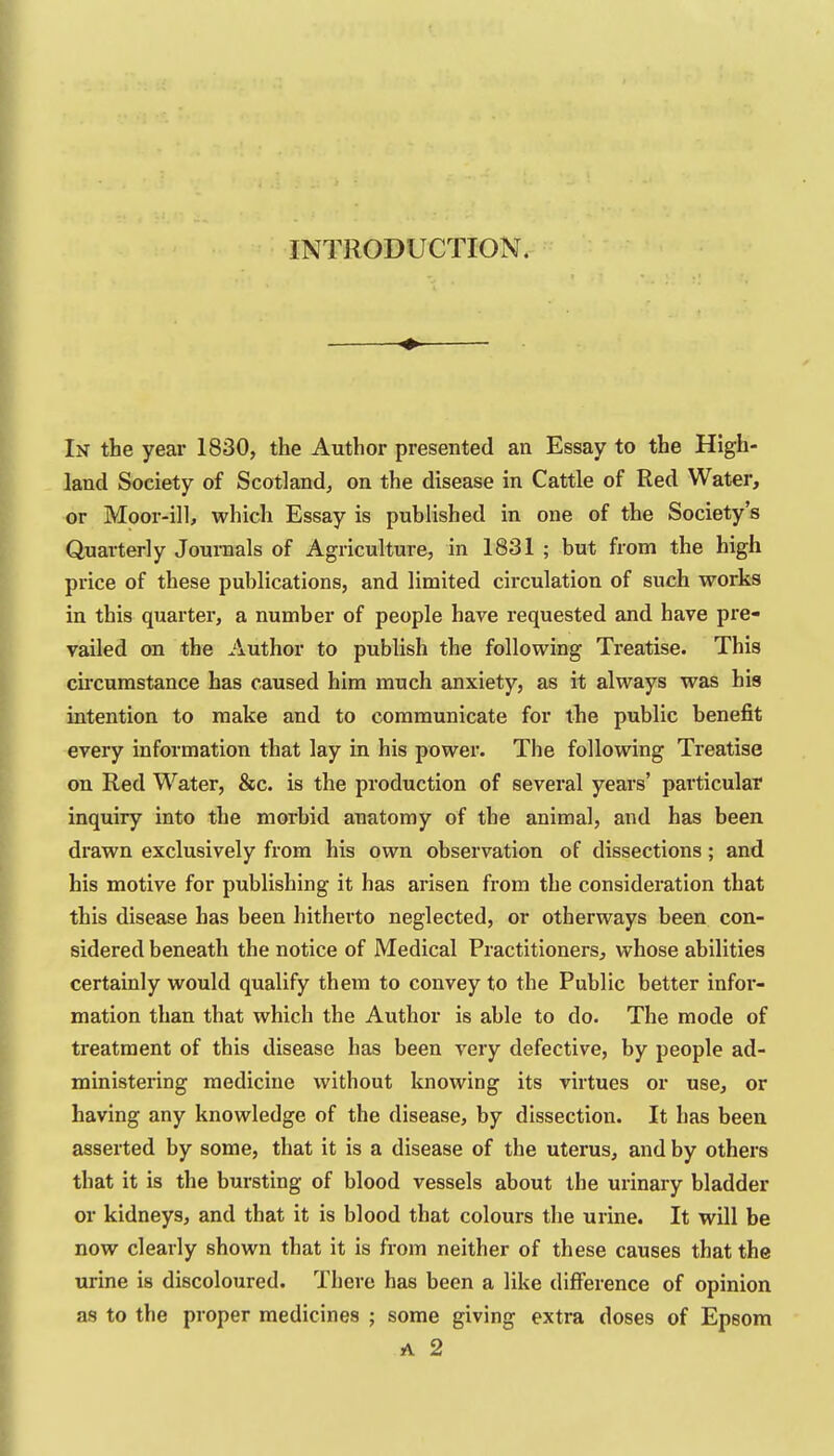 INTRODUCTION. ♦ In the year 1830, the Author presented an Essay to the High- land Society of Scotland, on the disease in Cattle of Red Water, or Moor-ill, which Essay is published in one of the Society's Quarterly Jouraals of Agriculture, in 1831 ; but from the high price of these publications, and limited circulation of such works in this quarter, a number of people have requested and have pre- vailed on the Author to publish the following Treatise. This cii'cumstance has caused him much anxiety, as it always was his intention to make and to communicate for the public benefit every information that lay in his power. The following Treatise on Red Water, &c. is the production of several years' particular inquiry into the morbid anatomy of the animal, and has been drawn exclusively fi'om his own observation of dissections; and his motive for publishing it has arisen from the consideration that this disease has been hitherto neglected, or otherways been con- sidered beneath the notice of Medical Practitioners, whose abilities certainly would qualify them to convey to the Public better infor- mation than that which the Author is able to do. The mode of treatment of this disease has been very defective, by people ad- ministering medicine without knowing its virtues or use, or having any knowledge of the disease, by dissection. It has been asserted by some, that it is a disease of the uterus, and by others that it is the bursting of blood vessels about the urinary bladder or kidneys, and that it is blood that colours the urine. It will be now clearly shown that it is from neither of these causes that the urine is discoloured. There has been a like difference of opinion as to the proper medicines ; some giving extra doses of Epsom