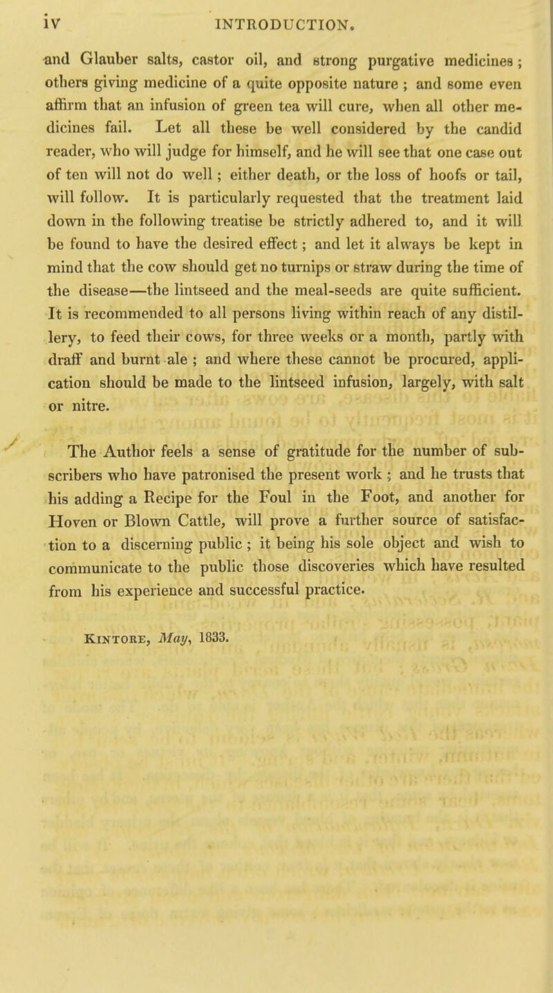 and Glauber salts, castor oil, and strong purgative medicines; others giving medicine of a quite opposite nature ; and some even affirm that an infusion of gi-een tea will cure, when all other me- dicines fail. Let all these be well considered by the candid reader, who will judge for himself, and he will see that one case out of ten will not do well; either death, or the loss of hoofs or tail, will follow. It is particularly requested that the treatment laid down in the following treatise be strictly adhered to, and it will be found to have the desired effect; and let it always be kept in mind that the cow should get no turnips or straw during the time of the disease—the lintseed and the meal-seeds are quite sufficient. It is recommended to all persons living within reach of any distil- lery, to feed their cows, for thi'ee weeks or a month, partly with draff and burnt ale ; and where these cannot be procured, appli- cation should be made to the lintseed infusion, largely, with salt or nitre. The Author feels a sense of gratitude for the number of sub- scribers who have patronised the present work ; and he trusts that his adding a Recipe for the Foul in the Foot, and another for Hoven or Blown Cattle, will prove a further source of satisfac- tion to a discerning public; it being his sole object and wish to communicate to the public those discoveries which have resulted from his experience and successful practice. KiNTORE, May, 1833.