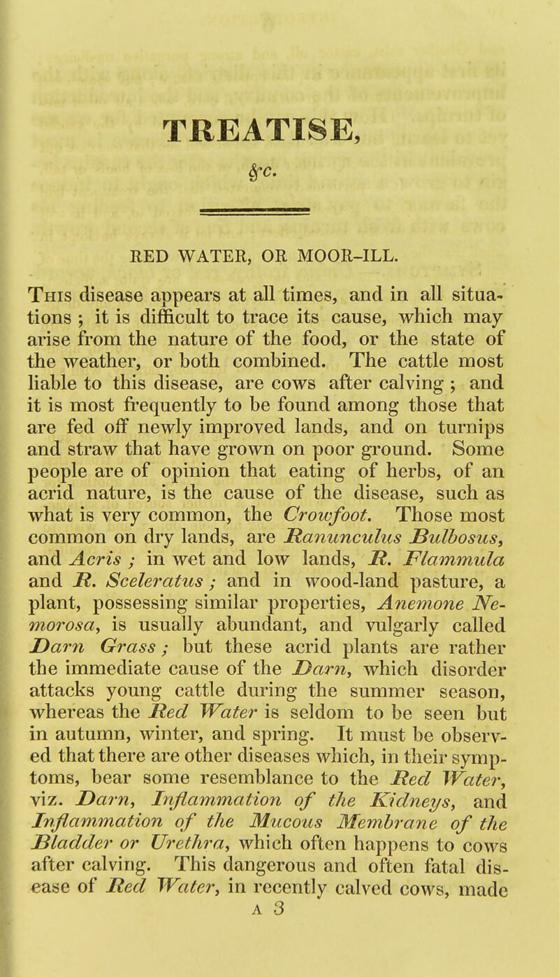 TREATISE, Sfc. RED WATER, OR MOOR-ILL. This disease appears at all times, and in all situa- tions ; it is difficult to trace its cause, which may arise from the nature of the food, or the state of the weather, or both combined. The cattle most liable to this disease, are cows after calving ; and it is most frequently to be found among those that are fed off newly improved lands, and on turnips and straw that have grown on poor ground. Some people are of opinion that eating of herbs, of an acrid nature, is the cause of the disease, such as what is very common, the Crowfoot. Those most common on dry lands, are JRanimculus JBulbosus, and Acris ; in wet and low lands, H. Flammula and jR. Sceleratus; and in wood-land pasture, a plant, possessing similar properties. Anemone JVe- morosa, is usually abundant, and vulgarly called Darn Grass; but these acrid plants are rather the immediate cause of the Darn, which disorder attacks young cattle during the summer season, whereas the lied Water is seldom to be seen but in autumn, winter, and spring. It must be observ- ed that there are other diseases which, in their symp- toms, bear some resemblance to the Red Water, viz. Darn, Inflammation of the Kidneys, and Inflammation of the Mucous Membrane of the Bladder or Urethra, which often happens to cows after calving. This dangerous and often fatal dis- ease of Ited Water, in recently calved cows, made