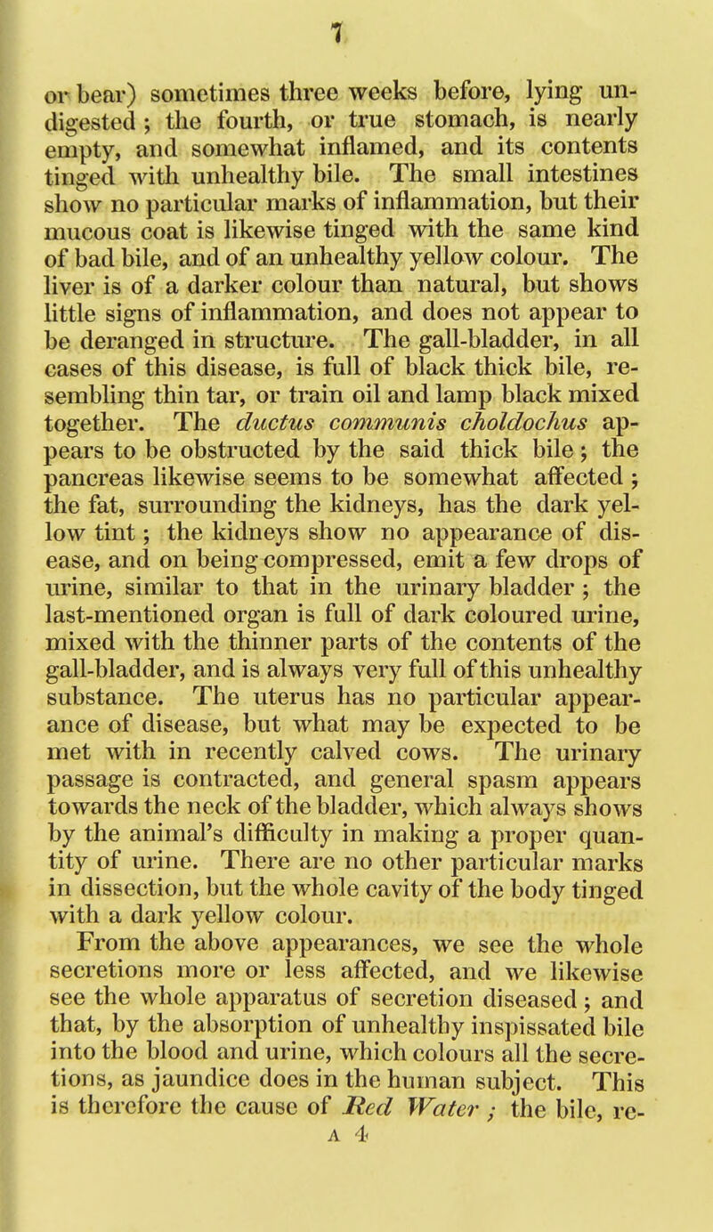 or bear) sometimes three weeks before, lying un- digested ; the fourth, or true stomach, is nearly empty, and somewhat inflamed, and its contents tinged witli unhealthy bile. The small intestines show no particular marks of inflammation, but their mucous coat is likewise tinged with the same kind of bad bile, and of an unhealthy yellow colour. The liver is of a darker colour than natural, but shows little signs of inflammation, and does not appear to be deranged in structure. The gall-bladder, in all cases of this disease, is full of black thick bile, re- sembling thin tar, or train oil and lamp black mixed together. The ductus communis choldochus ap- pears to be obstructed by the said thick bile; the pancreas likewise seems to be somewhat affected ; the fat, surrounding the kidneys, has the dark yel- low tint; the kidneys show no appearance of dis- ease, and on being compressed, emit a few drops of urine, similar to that in the urinary bladder ; the last-mentioned organ is full of dark coloured urine, mixed with the thinner parts of the contents of the gall-bladder, and is always very full of this unhealthy substance. The uterus has no particular appear- ance of disease, but what may be expected to be met with in recently calved cows. The urinary passage is contracted, and general spasm appears towards the neck of the bladder, which always shows by the animal's difficulty in making a proper quan- tity of urine. There are no other particular marks in dissection, but the whole cavity of the body tinged with a dark yellow colour. From the above appearances, we see the whole secretions more or less affected, and we likewise see the whole apparatus of secretion diseased; and that, by the absorption of unhealthy inspissated bile into the blood and urine, which colours all the secre- tions, as jaundice does in the human subject. This is therefore the cause of Red Water; the bile, re-