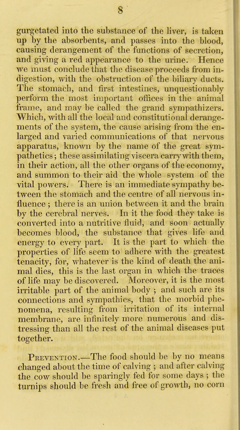 gurgetated into the substance of the Hver, is taken up by the absorbents, and passes into the blood, causing derangement of the functions of secretion, and giving a red appearance to the urine. Hence we must conclude that the disease proceeds from in- digestion, with the obstruction of the biliary ducts. The stomach, and first intestines, unquestionably perform the most important offices in the animal frame, and may be called the grand sympathizers. Which, with all the local and constitutional derange- ments of the system, the cause arising from the en- larged and varied communications of that nervous apparatus, known by the name of the gi^eat sym- pathetics; these assimilating viscera carry with them, in their action, all the other organs of the economy, and summon to their aid the whole system of the vital powers. There is an immediate sympathy be- tween the stomach and the centre of all nervous in- fluence ; there is an union between it and the brain by the cerebral nerves. In it the food they take is converted into a nutritive fluid, and soon actually becomes blood, the substance that gives life and energy to every part. It is the part to which the properties of life seem to adhere with the greatest tenacity, for, whatever is the kind of death the ani- mal dies, this is the last organ in which the traces of life may be discovered. Moreover, it is the most irritable part of the animal body ; and such are its connections and sympathies, that the morbid phe- nomena, resulting from irritation of its internal membrane, are infinitely more numerous and dis- tressing than all the rest of the animal diseases put together. Prevention.—The food should be by no means changed about the time of calving ; and after calving the cow should be sparingly fed for some days ; the turnips should be fresh and free of growth, no corn