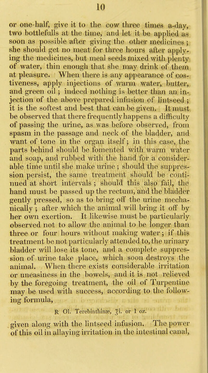 or one'half, give it to the cow three times a-day, two bottlefulls at the time, and let it be applied as soon as possible after giving the other medicines ; she should get no meat for three hours after apply- ing the medicines, but meal seeds mixed with plenty of water, thin enough that she may drink of them at pleasure. When there is any appearance of cos- tiveness, apply injections of warm water, butter, and green oil; indeed nothing is better than an in- jection of the above prepared infusion of lintseed ; it is the softest and best that can be given. It must be observed that there frequently happens a difficulty of passing the urine, as was before observed, from spasm in the passage and neck of the bladder, and want of tone in the organ itself; in this case, the parts behind should be fomented with warm water and soap, and rubbed with the hand for a consider- able time until she make urine ; should the suppres- sion persist, the same treatment should be conti- nued at short intervals ; should this also fail, the hand must be passed up the rectum, and the bladder gently pressed, so as to bring off the urine mecha- nically after which the animal will bring it off by her own exertion. It likewise must be particularly observed not to allow the animal to be longer than three or four hours without making water; if this treatment be not particularly attended to, the urinary bladder will lose its tone, and a complete suppres- sion of urine take place, which soon destroys the animal. When there exists considerable irritation or uneasiness in the bowels, and it is not relieved by the foregoing treatment, the oil of Turpentine may be used with success, according to the follow- ing formula, R 01. Terebinthinse, |i. or 1 oz. given along with the lintseed infusion. The power of this oil in allaying irritation in the intestinal canal.