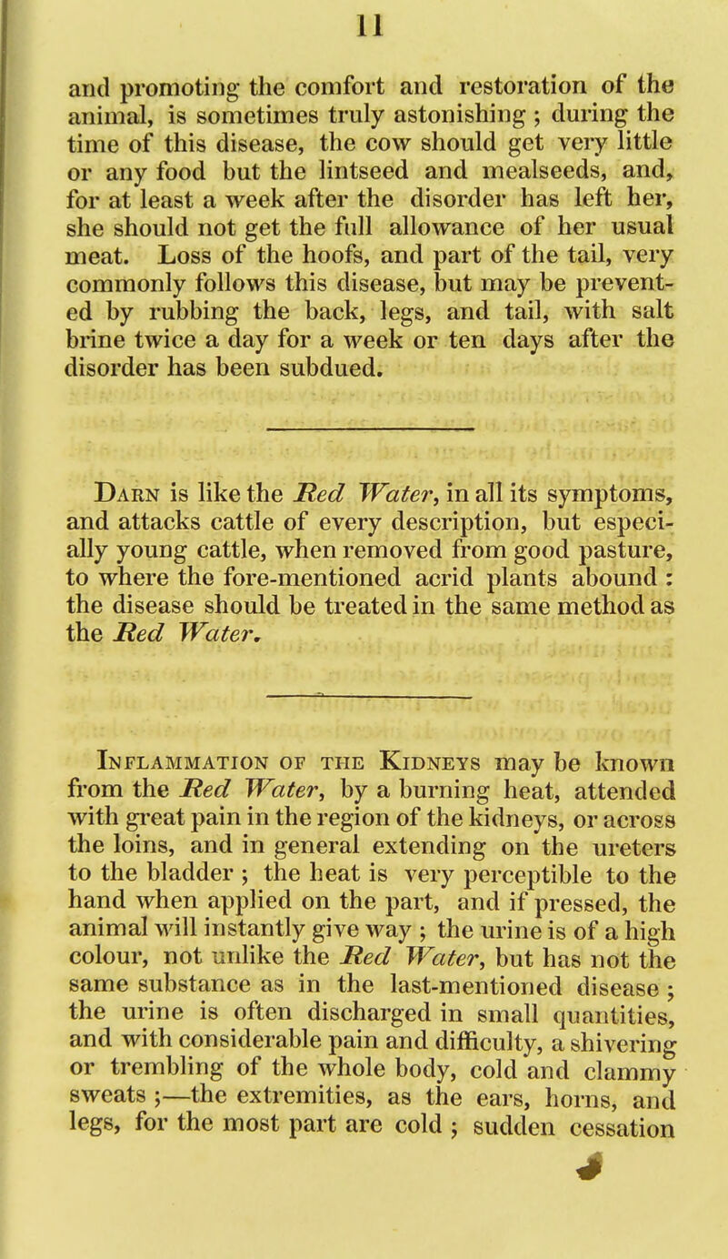 and promoting the comfort and restoration of the animal, is sometimes truly astonishing ; during the time of this disease, the cow should get very little or any food but the lintseed and mealseeds, and^ for at least a week after the disorder has left her, she should not get the full allowance of her usual meat. Loss of the hoofs, and part of the tail, very commonly follows this disease, but may be prevent- ed by rubbing the back, legs, and tail, with salt brine twice a day for a week or ten days after the disorder has been subdued. Darn is like the Ited Water, in all its symptoms, and attacks cattle of every description, but especi- ally young cattle, when removed from good pasture, to where the fore-mentioned acrid plants abound : the disease should be treated in the same method as the Hed Water, Inflammation of the Kidneys may be known from the Hed Water, by a burning heat, attended with great pain in the region of the kidneys, or across the loins, and in general extending on the ureters to the bladder ; the heat is very perceptible to the hand when applied on the part, and if pressed, the animal will instantly give way ; the urine is of a high colour, not unlike the Red Water, but has not the same substance as in the last-mentioned disease ; the urine is often discharged in small quantities, and with considerable pain and difficulty, a shivering or trembhng of the whole body, cold and clammy sweats ;—the extremities, as the ears, horns, and legs, for the most part are cold j sudden cessation 4