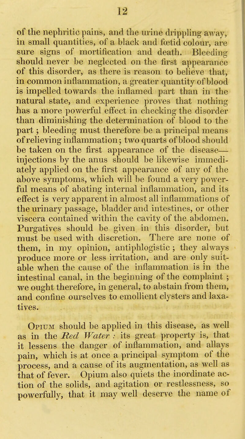 of the nephritic pains, and the urine drippling away, in small quantities, of a black and foetid colour, are sure signs of mortification and death. Bleeding should never be neglected on the first appearance of this disorder, as there is reason to believe that, in common inflammation, a greater quantity of blood is impelled towards the inflamed part than in the natural state, and experience proves that nothing has a more powerful eff'ect in checking the disorder than diminishing the determination of blood to the part; bleeding must therefore be a principal means of relieving inflammation; two quarts of blood should be taken on the first appearance of the disease— injections by the anus should be likewise immedi- ately applied on the first appearance of any of the above symptoms, which will be found a very power- ful means of abating internal inflammation, and its eff'ect is very apparent in almost all inflammations of the urinary passage, bladder and intestines, or other viscera contained within the cavity of the abdomen. Purgatives should be given in this disorder, but must be used with discretion. There are none of them, in my opinion, antiphlogistic; they always produce more or less irritation, and are only suit- able when the cause of the inflammation is in the intestinal canal, in the beginning of the complaint ; we ought therefore, in general, to abstain from them, and confine ourselves to emollient clysters and laxa- tives. Opium should be applied in this disease, as well as in the Red Water : its great property is, that it lessens the danger of inflammation, and allays pain, which is at once a principal symptom of the process, and a cause of its augmentation, as well as that of fever. Opium also quiets the inordinate ac- tion of the solids, and agitation or restlessness, so powerfully, that it may well deserve the name of