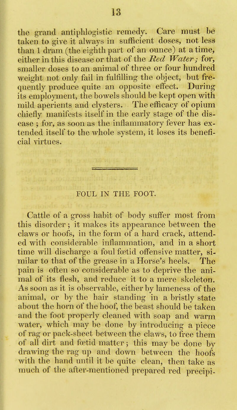 the grand antiphlogistic remedy. Care must be taken to give it always in sufficient doses, not less than 1 dram (the eighth part of an ounce) at a time, either in this disease or that of the Red Water; for, smaller doses to an animal of three or four hundred weight not only fail in fulfilling the object, but fre- quently produce quite an opposite effect. During its employment, the bowels should be kept open with mild aperients and clysters. The efficacy of opium chiefly manifests itself in the early stage of the dis- ease ; for, as soon as the inflammatory fever has ex- tended itself to the whole system, it loses its benefi- cial virtues. FOUL IN THE FOOT. Cattle of a gross habit of body suffer most from this disorder; it makes its appearance between the claws or hoofs, in the form of a hard crack, attend- ed with considerable inflammation, and in a short time will discharge a foul foetid offensive matter, si- milar to that of the grease in a Horse's heels. The pain is often so considerable as to deprive the ani- mal of its flesh, and reduce it to a mere skeleton. As soon as it is observable, either by lameness of the animal, or by the hair standing in a bristly state about the horn of the hoof, the beast should be taken and the foot properly cleaned with soap and warm water, which may be done by introducing a piece of rag or pack-sheet between the claws, to free them of all dirt and foetid matter; this may be done by drawing the rag up and down between the hoofs with the hand until it be quite clean, then take as much of the after-mentioned prepared red precipi-