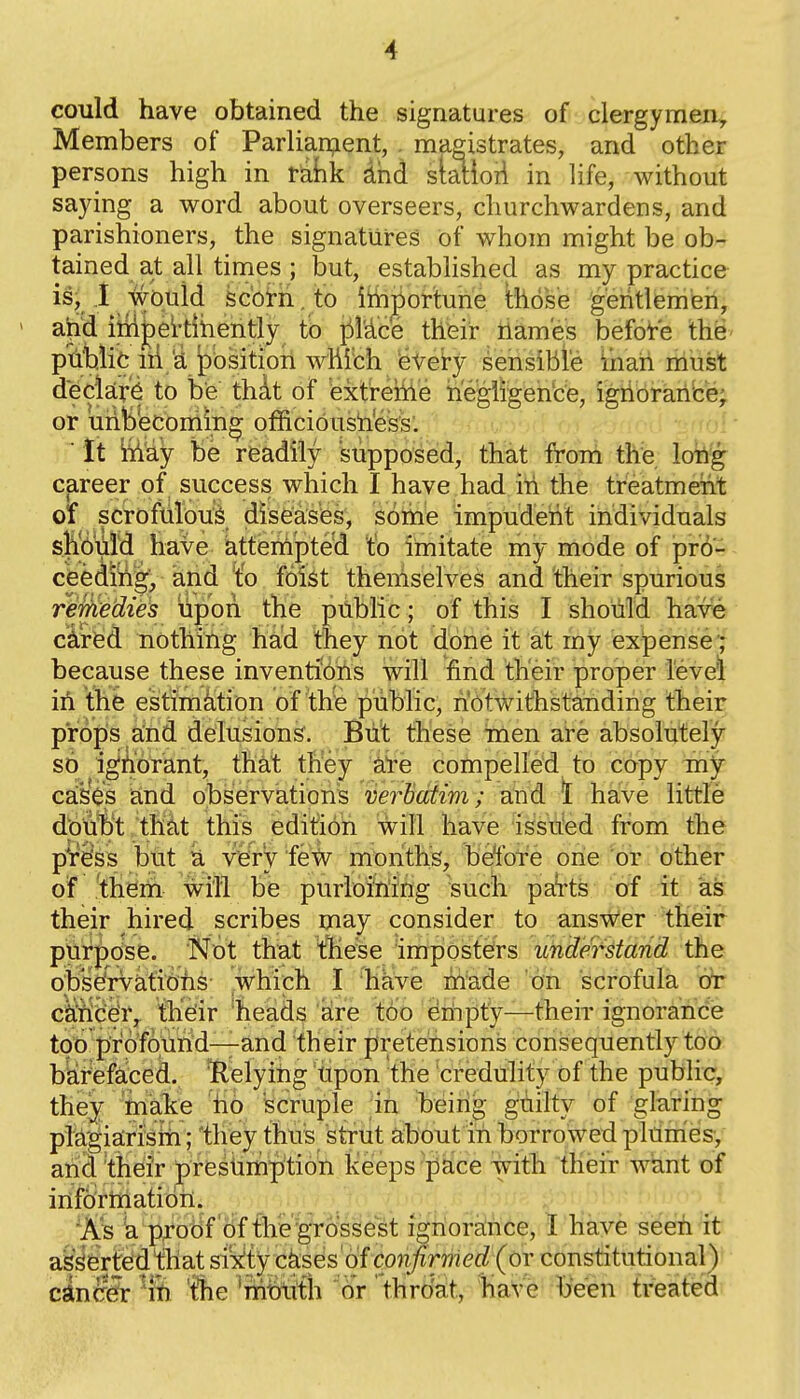 could have obtained the signatures of clergymen. Members of Parlian;ient, . magistrates, and other persons high in r^hk dhd siatioii in life, without saying a word about overseers, churchwardens, and parishioners, the signatures of whom might be ob- tained at all times ; but, established as my practice is; .1 wotiid sc'otii.to ittipor'tune those geritlemehi ahci iiii^ettihehtly to i^Mce thfeir names before thg- ptifcilit lii'a position whlbh ie^ sehsible ihah niust deckrjS to be thAt of extrehie hegiigen'ce, igiibraricej or unbecoming officioushess. j: ■ It Wy be rfeadily supposed, that frbi^ th'e lo^f career of success which I have had iti the treatment 01 scrofuiou'^ diseases, some impudent individuals sl^6uld have attempted to imitate my mode of pr6^ ceedilig;, and 'to foist themselves and their spurious reyHe'dies upon the public; of this I should havfe ci^rfed nothing ha,'d they not done it at my expense^ because these inventibris will find their proper levdl: in the estimation of the public, hotwithstaTiding their props and delusions^. But these men are absoiutely so iglAorant, that they ate compelled to copy my casos and observation's verbatim; and \ have little d'ouT^'t that this edition will have issu'ed from the pr^ss but U v'ery few months, beTote one or other of .^ii^iii- will be purloining -such pate of it ks their hired scribes may consider to answer tKeir purj)dse. Not that tliese imposters uhdetstand the obsefrvatiohs which I have hlade on scrofula or cah'ce'r, their 'heads are too eriipty—their ignorance too p'rofquhd—and their pretensions consequently too biaref£iced. 'Relyitig tipon the credulity of the public, theyr 'fnake 'ho scruple in beirig giiity of glaring plagiaLri'siii; 'they thuis strut about in borrowexi pldnies-, and their preshrnption keeps pace with their want of iiiforinatioii. 'Ks 'a pfoBf o'f ^'grossest ignorance, I have seen it aS^'erteid'that si'^ty ckses of confirmed (or constitutional) cinSir 'iti 'tlie 'ninftrth or' throat, have been ti-eated