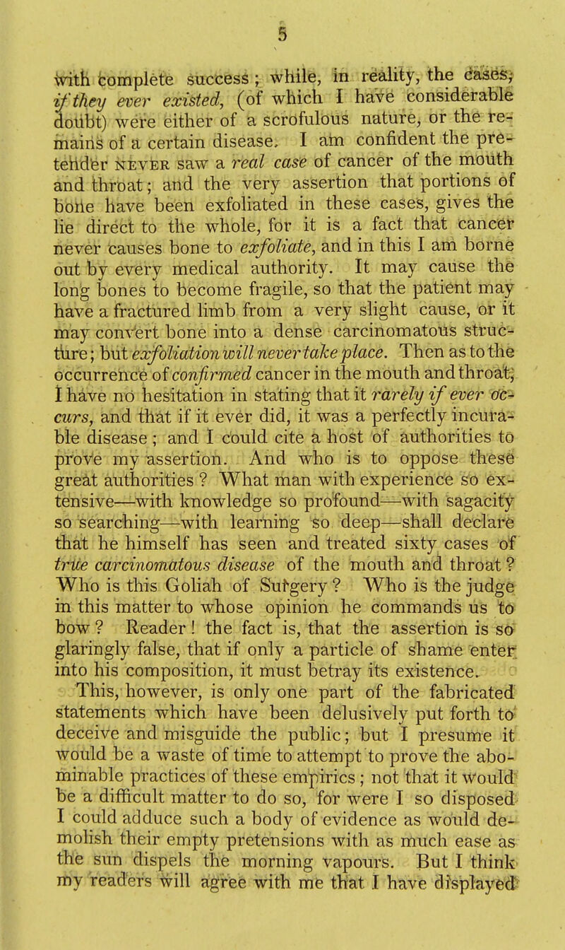 Vith fcomplete success ; while, in realitj^, the dafte^j if they ever existed, (of which I have considerable dotibt) were either of a scrofulous nature, or the re- mains of a certain disease, I am confident the pre- tehdfer NEVER saw a real case of cancer of the mouth and throat; and the very assertion that portions of boiie have been exfoliated in these cases, gives the lie direct to the whole, for it is a fact that cancer never causes bone to exfoliate, and in this I am borne out by every medical authority. It may cause the long bones to become fragile, so that the patient may have a fractured limb from a very slight cause, or it may concert bone into a dense carcinomatous stru6'-« t\ire; but exfoliation will never take place. Then as to the occurrence of confirmed cancer in the mouth and throat; 1 have no hesitation in stating that it rarely if ever ac^ curs, and that if it ever did, it was a perfectly incura- ble disease ; and 1 could cite a host of authorities to prove my -assertion. And who is to oppose these gre^t authorities ? What man with experience so ex^^ tensive—with knowledge so profound—with sagacity so searching—with learning tb. -deep—shall declare that he himself has seen and treated sixty cases of trice carcinomatous disease of the mouth and throat ? Who is this Goliah of Sufgery ? Who is the judge in this matter to whose opinion he commands us to bow ? Reader ! the fact is, that the assertion is so glaringly false, that if only a particle of shame entet^ into his composition, it must betray its existence. This, however, is only one part of the fabricated statements which have been delusively put forth to^ deceive and misguide the public; but I presume it- would be a waste of time to attempt to prove the abo- minable practices of these empirics ; not that it would* be a difficult matter to do so, for were I so disposed I could adduce such a body of evidence as would de^ molish their empty pretensions with as much ease as the sun dispels the morning vapours. But I think' my readers tvill agree with me that I have disjplayed?