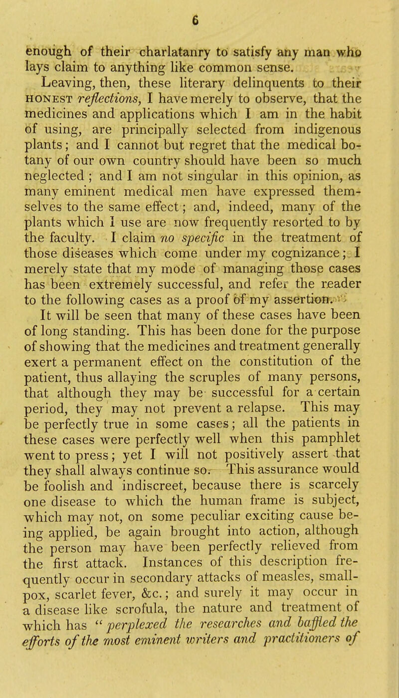 e enough of their charlatanry to satisfy any man who lays claim to anything like common sense. Leaving, then, these literary delinquents to their HONEST reflections, I have merely to observe, that the medicines and applications which I am in the habit of using, are principally selected from indigenous plants; and I cannot but regret that the medical bo- tany of our own country should have been so much neglected ; and I am not singular in this opinion, as many eminent medical men have expressed them- selves to the same effect; and, indeed, many of the plants which 1 use are now frequently resorted to by the faculty. I claim no specific in the treatment of those diseases which come under my cognizance; I merely state that my mode of managing those cases has been extremely successful, and refer the reader to the following cases as a proof bf my assertion. ^ It will be seen that many of these cases have been of long standing. This has been done for the purpose of showing that the medicines and treatment generally exert a permanent effect on the constitution of the patient, thus allaying the scruples of many persons, that although they may be successful for a certain period, they may not prevent a relapse. This may be perfectly true in some cases; all the patients in these cases were perfectly well when this pamphlet went to press; yet I will not positively assert that they shall always continue so. This assurance would be foolish and indiscreet, because there is scarcely one disease to which the human frame is subject, which may not, on some peculiar exciting cause be- ing applied, be again brought into action, although the person may have been perfectly relieved from the first attack. Instances of this description fre- quently occur in secondary attacks of measles, small- pox, scarlet fever, &c.; and surely it may occur in a disease like scrofula, the nature and treatment of which has  perplexed the researches and baffled the efforts of the most eminent writers and practitioners of