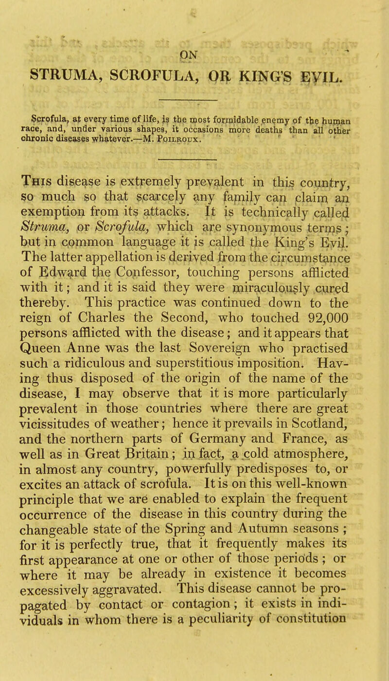 STRUMA, SCROFULA, OR KING'S ijyiL. Scrofula, a); every time of life, js the roost forwidable enemy of tbe huRjan race, and, unfler various shapes, it occasions more deaths than all other chronic diseases v/hatever.—M. Pqilbqux. '  ' This disease is extremely prevalent in this country, so much SQ that §,earcely ^ny fapiily can claim an exemption from its attacks. It is technically calJed Struma, or Scrofula, which are synonymous terms; but in cprnmon language it is called the King's Eyil. The latter appellation is derived from the circumstance of Edward the Confessor, touching persons afflicted with it; and it is said they were miraculously cured thereby. This practice was continued down to the reign of Charles the Second, who touched 92,000 persons afflicted with the disease; and it appears that Queen Anne was the last Sovereign who practised such a ridiculous and superstitious imposition. Hav- ing thus disposed of the origin of the name of the disease, I may observe that it is more particularly prevalent in those countries where there are great vicissitudes of weather; hence it prevails in Scotland, and the northern parts of Germany and France, as well as in Great Britain; in fact, a cold atmosphere, in almost any country, powerfully predisposes to, or excites an attack of scrofula. It is on this well-known principle that we are enabled to explain the frequent occurrence of the disease in this country during the changeable state of the Spring and Autumn seasons ; for it is perfectly true, that it frequently makes its first appearance at one or other of those periods ; or where it may be already in existence it becomes excessively aggravated. This disease cannot be pro- pagated by contact or contagion; it exists in indi- viduals in whom there is a peculiarity of constitution