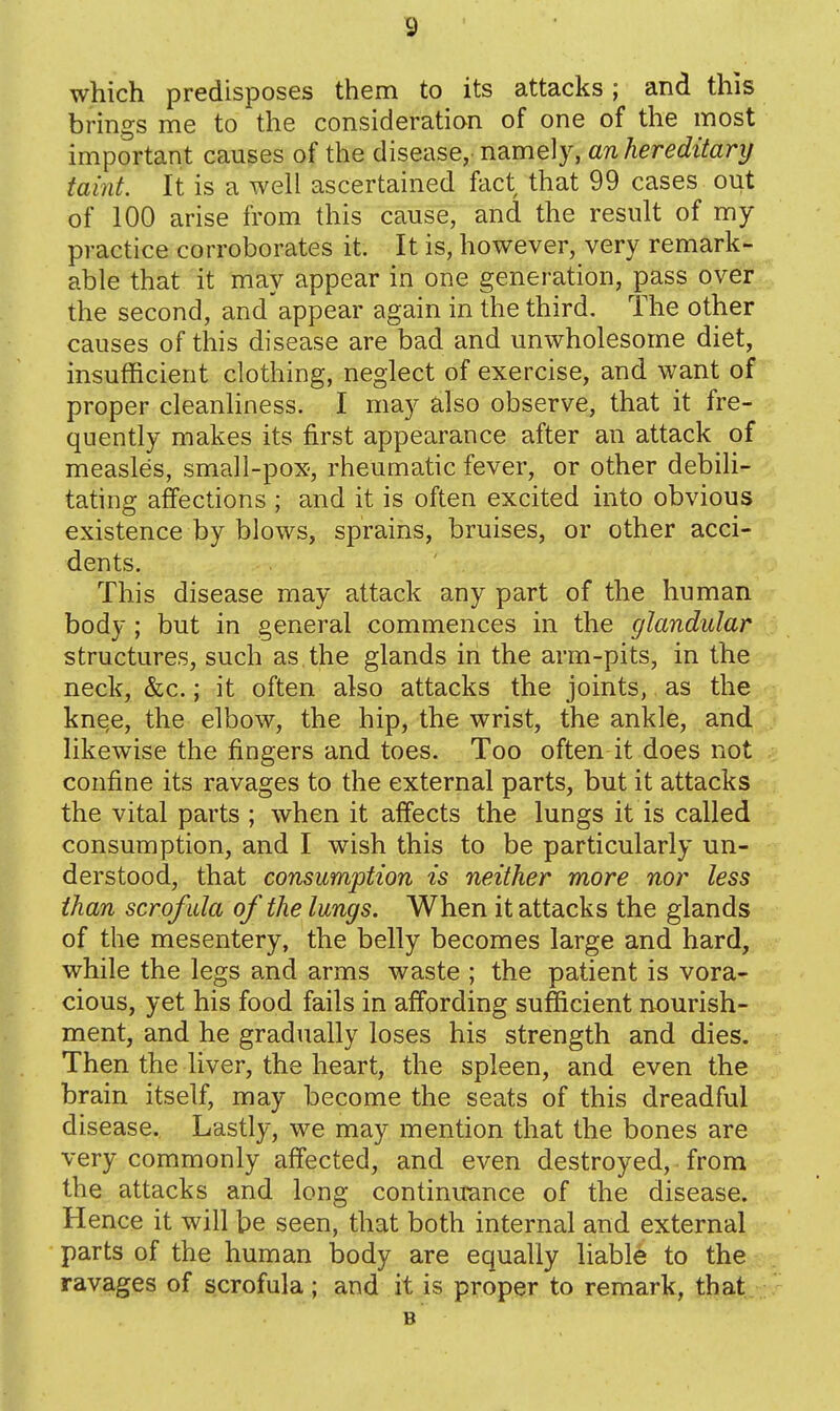 which predisposes them to its attacks ; and this brings me to the consideration of one of the most important causes of the disease, namely, an hereditary taint. It is a well ascertained fact that 99 cases out of 100 arise from this cause, and the result of my practice corroborates it. It is, however, very remark- able that it may appear in one generation, pass over the second, and appear again in the third. The other causes of this disease are bad and unwholesome diet, insufficient clothing, neglect of exercise, and want of proper cleanhness. I may also observe, that it fre- quently makes its first appearance after an attack of measles, small-pox, rheumatic fever, or other debih- tating affections ; and it is often excited into obvious existence by blows, sprains, bruises, or other acci- dents. This disease may attack any part of the human body; but in general commences in the glandular structures, such as. the glands in the arm-pits, in the neck, &c.; it often also attacks the joints, as the kne,e, the elbow, the hip, the wrist, the ankle, and likewise the fingers and toes. Too often it does not confine its ravages to the external parts, but it attacks the vital parts ; when it affects the lungs it is called consumption, and I wish this to be particularly un- derstood, that consumption is neither more nor less than scrofida of the lungs. When it attacks the glands of the mesentery, the belly becomes large and hard, while the legs and arms waste ; the patient is vora- cious, yet his food fails in affording sufficient nourish- ment, and he gradually loses his strength and dies. Then the liver, the heart, the spleen, and even the brain itself, may become the seats of this dreadful disease. Lastly, we may mention that the bones are very commonly affected, and even destroyed, from the attacks and long continuance of the disease. Hence it will be seen, that both internal and external parts of the human body are equally liable to the ravages of scrofula; and it is proper to remark, that B