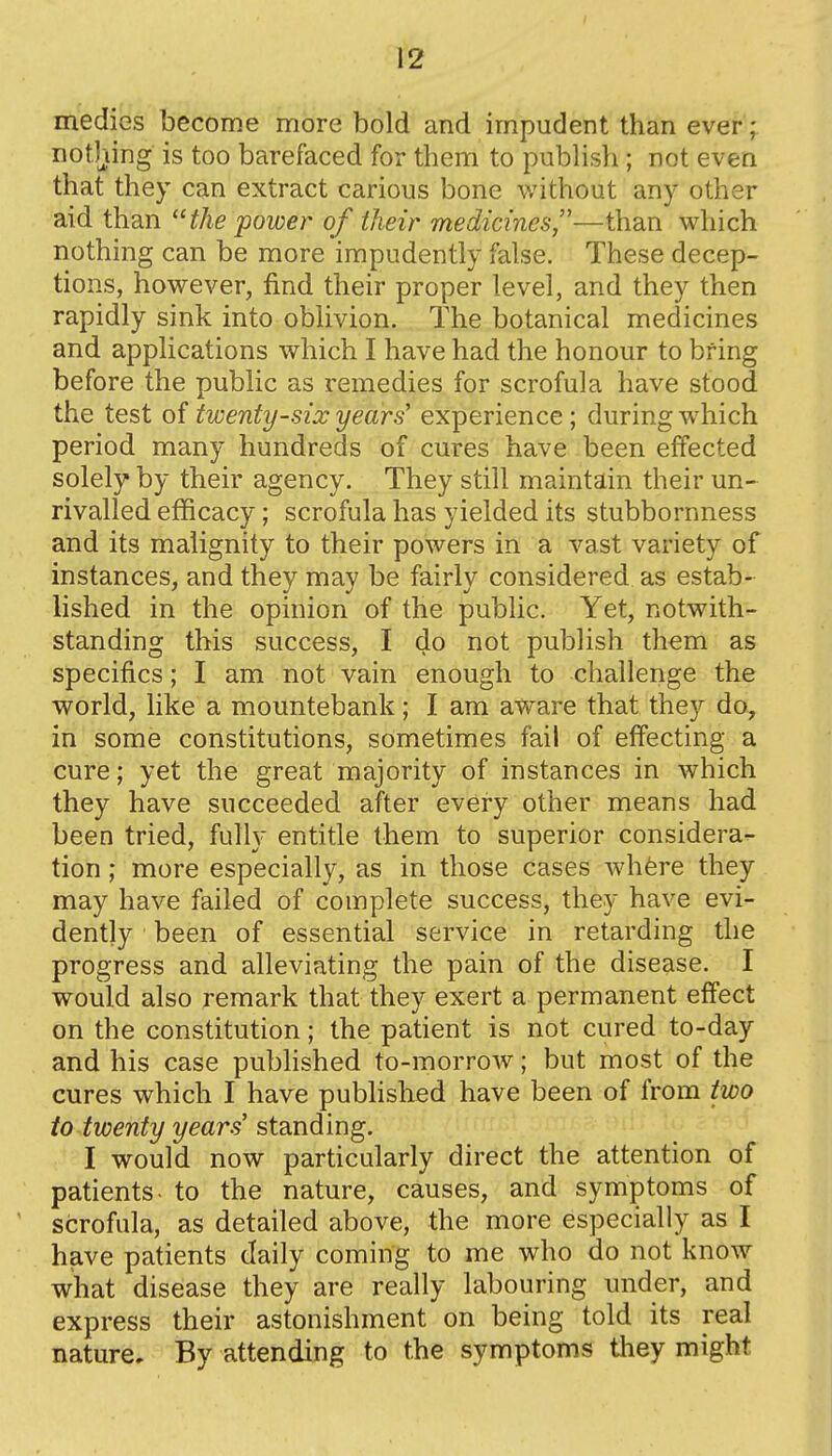 medies become more bold and impudent than ever; nothing is too barefaced for them to publish; not even that they can extract carious bone without any other aid than the power of their medicines,—than which nothing can be more impudently false. These decep- tions, however, find their proper level, and they then rapidly sink into oblivion. The botanical medicines and applications which I have had the honour to bring before the public as remedies for scrofula have stood the test oi twenty-six years' experience; during which period many hundreds of cures have been effected solely by their agency. They still maintain their un- rivalled efficacy; scrofula has yielded its stubbornness and its malignity to their powers in a vast variety of instances, and they may be fairly considered as estab- lished in the opinion of the public. Yet, notwith- standing this success, I do not publish them as specifics; I am not vain enough to challenge the world, like a mountebank; I am aware that they do, in some constitutions, sometimes fail of effecting a cure; yet the great majority of instances in which they have succeeded after every other means had been tried, fully entitle them to superior considera- tion ; more especially, as in those cases whfere they may have failed of complete success, they have evi- dently been of essential service in retarding the progress and alleviating the pain of the disease. I would also remark that they exert a permanent effect on the constitution; the patient is not cured to-day and his case pubhshed to-morrow; but most of the cures which I have publislied have been of from two io twenty years'stdLuding. I would now particularly direct the attention of patients- to the nature, causes, and symptoms of scrofula, as detailed above, the more especially as I have patients daily coming to me who do not know what disease they are really labouring under, and express their astonishment on being told its real nature. By attending to the symptoms they might