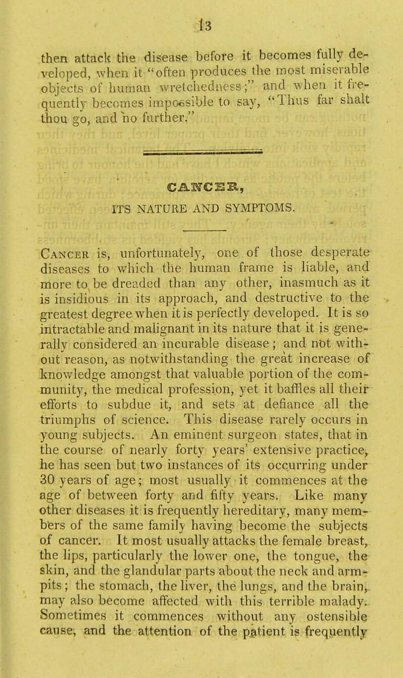 then attack the disease before it becomes fully de- veloped, when it often produces the most miserable objects of human wretchedness; and when it fre- quently becomes impo6sibie to say, Thus far shalt thou go, and no further, ITS NATURE AND SYMPTOMS. Cancer is, unfortunately, one of those desperate diseases to which the human frame is liable, and more to^ be dreaded than any other, inasmuch as it is insidious in its approach, and destructive to the greatest degree when it is perfectly developed. It is so intractable and malignant in its nature that it is gene- rally considered an incurable disease ; and not with- out reason, as notwithstanding the great increase of knov/ledge amongst that valuable portion of the comi-^ munity, the medical profession, yet it baffles all their efforts to subdue it, and sets at defiance all the triumphs of science. This disease rarely occurs in young subjects. An eminent surgeon states, that in the course of nearly forty years' extensive practice, he has seen but two instances of its occurring under 30 years of age; most usually it commences at the age of between forty and fifty years. Like many other diseases it is frequently hereditary, many mem- bers of the same family having become the subjects of cancer. It most usually attacks the female breast, the lips, particularly the lower one, the tongue, the skin, and the glandular parts about the neck and arm^ pits ; the stomach, the liver, the lungs, and the brain,.. may also become affected with this terrible malady. Sometimes it commences without any ostensible cause, and the attention of the p^^tient is frequently