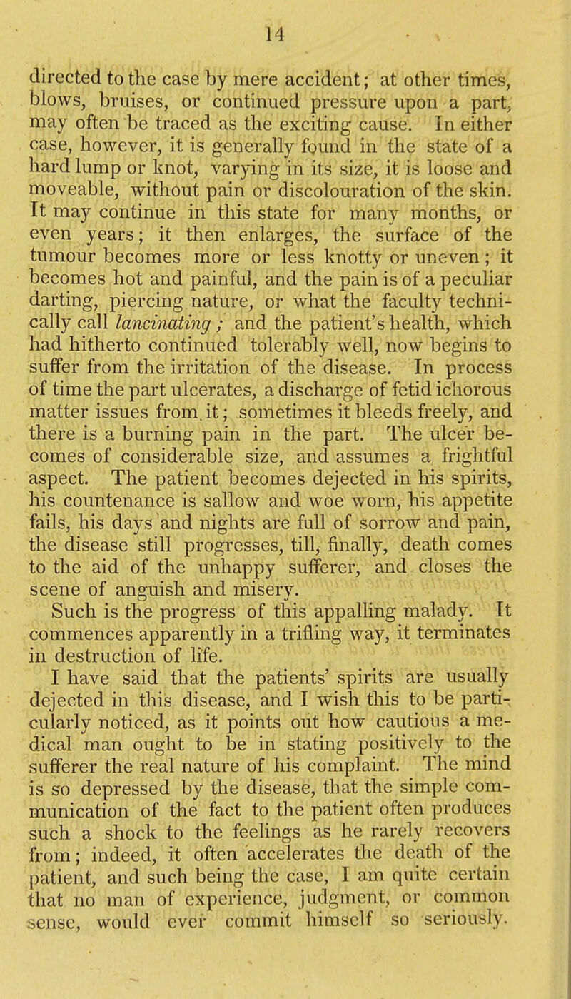 directed to the case by mere accident; at other times, blows, bruises, or continued pressure upon a part, may often be traced as the exciting cause. In either case, however, it is generally found in the state of a hard lump or knot, varying in its size, it is loose and moveable, without pain or discolouration of the skin. It may continue in this state for many months, or even years; it then enlarges, the surface of the tumour becomes more or less knotty or uneven; it becomes hot and painful, and the pain is of a peculiar darting, piercing nature, or what the faculty techni- cally call lancinating ; and the patient's health, which had hitherto continued tolerably well, now begins to suffer from the irritation of the disease. In process of time the part ulcerates, a discharge of fetid ichorous matter issues from.it; sometimes it bleeds freely, and there is a burning pain in the part. The ulcer be- comes of considerable size, and assumes a frightful aspect. The patient becomes dejected in his spirits, his countenance is sallow and woe worn, his appetite fails, his days and nights are full of sorrow and pain, the disease still progresses, till, finally, death comes to the aid of the unhappy sufferer, and closes the scene of anguish and misery. Such is the progress of this appalling malady. It commences apparently in a trifling way, it terminates in destruction of life. I have said that the patients' spirits are usually dejected in this disease, and I wish this to be parti- cularly noticed, as it points out how cautious a me- dical man ought to be in stating positively to the sufferer the real nature of his complaint. The mind is so depressed by the disease, that the simple com- munication of the fact to the patient often produces such a shock to the feelings as he rarely recovers from; indeed, it often accelerates the death of the patient, and such being the case, I am quite certain that no man of experience, judgment, or common sense, would ever commit himself so seriously.