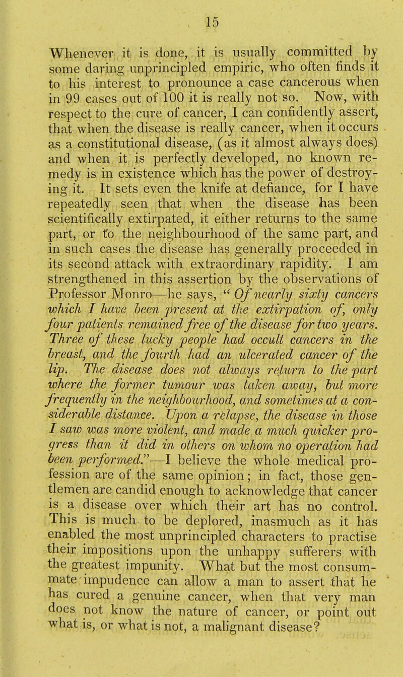 Whenever., it is done, it is usually committed by some daring unprincipled empiric, who often finds it to his interest to pronounce a case cancerous when in 99 cases out of 100 it is really not so. Now, with respect to the cure of cancer, I can confidently assert, that when the disease is really cancer, when it occurs as a constitutional disease, (as it almost always does) and when it is perfectly developed, no known re- medy is in existence which has the power of destroy- ing it. It sets even the knife at defiance, for I have repeatedly seen that when the disease has been scientifically extirpated, it either returns to the same part, or t'o the neighbourhood of the same part, and in such cases the disease has generally proceeded in its second attack with extraordinary rapidity. I am strengthened in this assertion by the observations of Professor Monro—he says,  Of nearly sixty cancers which I have been present at the extirpation of, only four patients remained free of the disease for two years. Three of these lucky people had occult cancers in the breast, and the fourth had an ulcerated cancer of the lip. The disease does not always return to the part where the former tumour was taken away, but more frequently in the neighbourhood, and sometimes at a con- siderable distance. Upon a relapse, the disease in those I saw was more violent, and made a much quicker pro- gress than it did in others on whom no operation had been performed.—I believe the whole medical pro- fession are of the same opinion; in fact, those gen- tlemen are candid enough to acknowledge that cancer is a disease over which their art has no control. This is much to be deplored, inasmuch as it has enabled the most unprincipled characters to practise their impositions upon the unhappy sufferers with the greatest impunity. What but the most consum- mate impudence can allow a man to assert that he has cured a genuine cancer, when that very man does not know the nature of cancer, or point out what is, or what is not, a mahgnant disease?