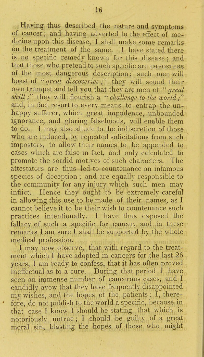 Having thus described the nature and symptoms of cancer; and having adverted to the effect of me- dicine upon this disease, I shall make some remarks on the treatment of the same. I have stated there is no specific remedy known for this disease ; and that those who pretend to such specific are imposters of the most dangerous description; such men will boast of  great discoveries; they will sound their ovvm trumpet and tell you that they are men of  great skill they will flourish a  challenge to the world  and, in fact resort to every means to entrap the un- happy sufferer, which great impudence, unbounded ignorance, and glaring falsehoods, will enable them to do. I may also allude to the indiscretion of those who are induced, by repeated solicitations from such imposters, to allow their names to be appended to cases which are false in fact, and only calculated to promote the sordid motives of such characters. The attestators are thus led to countenance an infamous species of deception ; and are equally responsible to the community for any injury which such men may inflict. Hence they ought to be extremely careful in allowing this use to be made of their names, as I cannot believe it to be their wish to countenance such practices intentionally. I have thus exposed the fallacy of such a specific for cancer, and in these remarks I am sure I shall be supported by the v/liole medical profession. I may now observe, that with regard to the treat- ment which I have adopted in cancers for the last 26 years, I am ready to confess, that it has often proved ineffectual as to a cure. During that period I have seen an in:imense number of cancerous cases, and I candidly avow that they have frequently disappointed my wishes, and the hopes of the patients; I, there- fore, do not publish to the world a specific, because in that case I know I should be stating that which is notoriously untrue; I should be guilty of a great moral sin, blasting the hopes of those who might