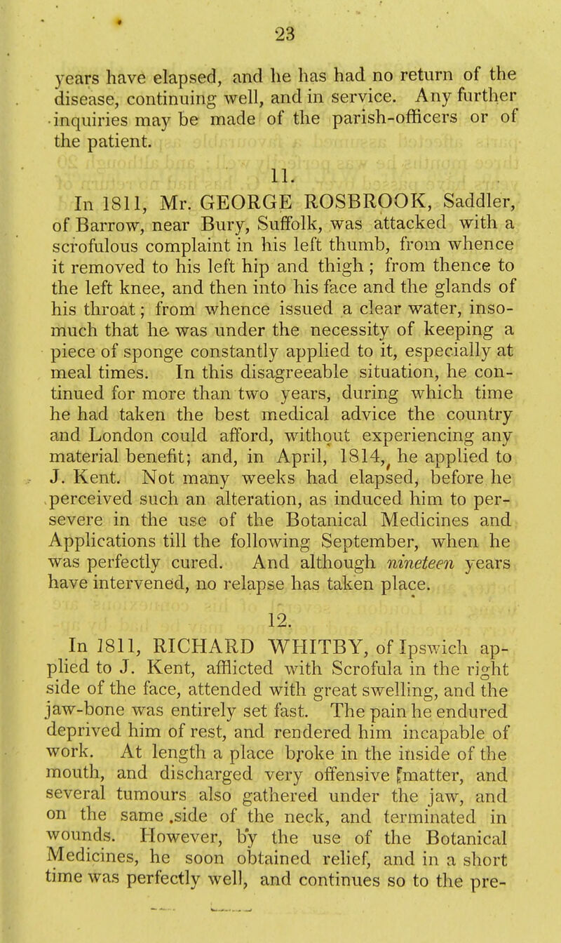 years have elapsed, and lie has had no return of the disease, continuing well, and in service. Any further • inquiries may be made of the parish-officers or of the patient. 11. In 1811, Mr. GEORGE ROSBROOK, Saddler, of Barrow, near Bury, Suffolk, was attacked with a scrofulous complaint in his left thumb, from whence it removed to his left hip and thigh ; from thence to the left knee, and then into his face and the glands of his throat; from whence issued a clear water, inso- much that he was under the necessity of keeping a piece of sponge constantly applied to it, especially at meal times. In this disagreeable situation, he con- tinued for more than two years, during which time he had taken the best medical advice the country and London could afford, without experiencing any material benefit; and, in April, 1814,^ he applied to J. Kent. Not many weeks had elapsed, before he perceived such an alteration, as induced him to per- severe in the use of the Botanical Medicines and Applications till the following September, when he was perfectly cured. And although nineteen years have intervened, no relapse has taken place. 12. In 1811, RICHARD WHITBY, of Ipswich ap- pHed to J. Kent, afflicted with Scrofula in the right side of the face, attended with great swelling, and the jaw-bone was entirely set fast. The pain he endured deprived him of rest, and rendered him incapable of work. At length a place broke in the inside of the mouth, and discharged very offensive ^matter, and several tumours also gathered under the jaw, and on the same .side of the neck, and terminated in wounds. However, by the use of the Botanical Medicines, he soon obtained relief, and in a short time was perfectly well, and continues so to the pre-